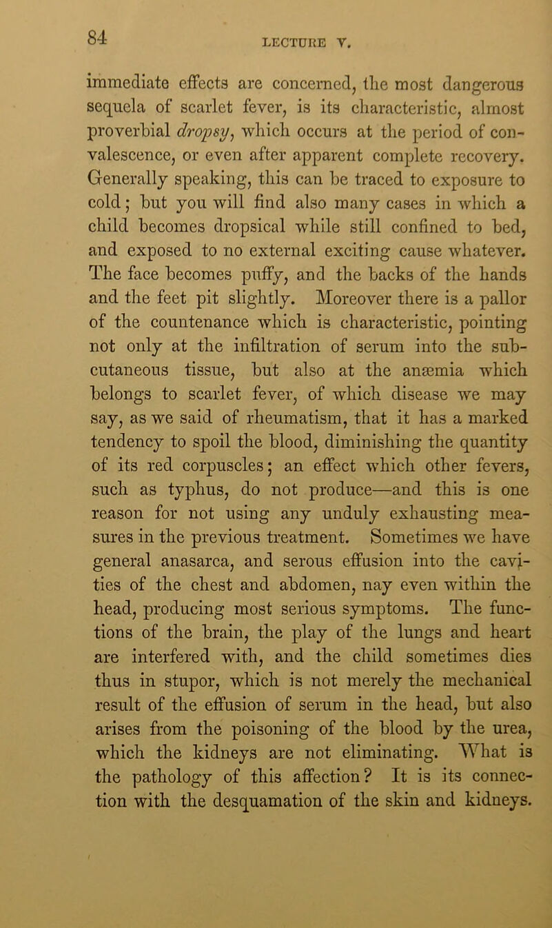 LECTURE Y. immediate effects are concerned, the most dangerous sequela of scarlet fever, is its characteristic, almost proverbial dropsy, which occurs at the period of con- valescence, or even after apparent complete recovery. Generally speaking, this can be traced to exposure to cold; but you will find also many cases in which a child becomes dropsical while still confined to bed, and exposed to no external exciting cause whatever. The face becomes puffy, and the backs of the hands and the feet pit slightly. Moreover there is a pallor of the countenance which is characteristic, pointing not only at the infiltration of serum into the sub- cutaneous tissue, but also at the anaemia which belongs to scarlet fever, of which disease we may say, as we said of rheumatism, that it has a marked tendency to spoil the blood, diminishing the quantity of its red corpuscles; an effect which other fevers, such as typhus, do not produce—and this is one reason for not using any unduly exhausting mea- sures in the previous treatment. Sometimes we have general anasarca, and serous effusion into the cavi- ties of the chest and abdomen, nay even within the head, producing most serious symptoms. The func- tions of the brain, the play of the lungs and heart are interfered with, and the child sometimes dies thus in stupor, which is not merely the mechanical result of the effusion of serum in the head, but also arises from the poisoning of the blood by the urea, which the kidneys are not eliminating. What i3 the pathology of this affection? It is its connec- tion with the desquamation of the skin and kidneys.