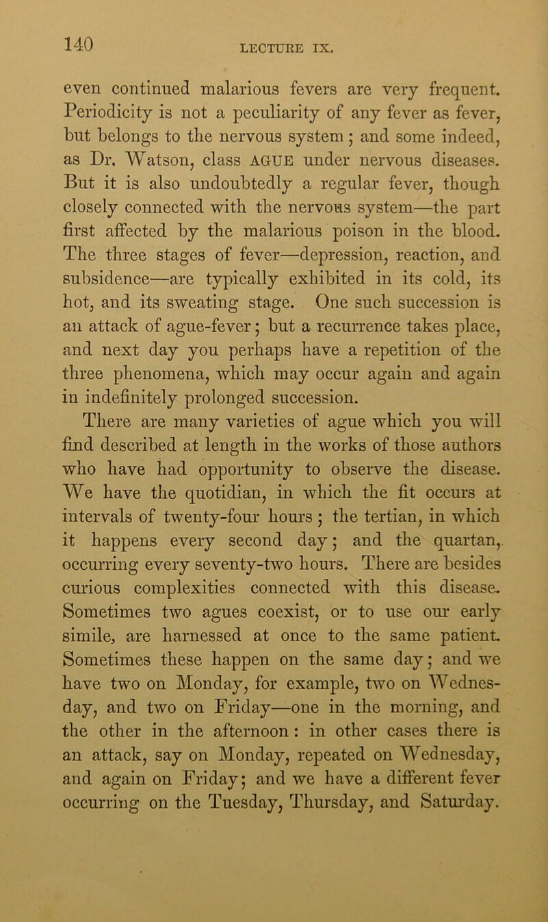 even continued malarious fevers are very frequent. Periodicity is not a peculiarity of any fever as fever, but belongs to the nervous system ; and some indeed, as Dr. Watson, class AGUE under nervous diseases. But it is also undoubtedly a regular fever, though closely connected with the nervous system—the part first affected by the malarious poison in the blood. The three stages of fever—depression, reaction, and subsidence—are typically exhibited in its cold, its hot, and its sweating stage. One such succession is an attack of ague-fever; but a recurrence takes place, and next day you perhaps have a repetition of the three phenomena, which may occur again and again in indefinitely prolonged succession. There are many varieties of ague which you will find described at length in the works of those authors who have had opportunity to observe the disease. We have the quotidian, in which the fit occurs at intervals of twenty-four hours ; the tertian, in which it happens every second day; and the quartan, occurring every seventy-two hours. There are besides curious complexities connected with this disease. Sometimes two agues coexist, or to use our early simile, are harnessed at once to the same patient. Sometimes these happen on the same day; and we have two on Monday, for example, two on Wednes- day, and two on Friday—one in the morning, and the other in the afternoon : in other cases there is an attack, say on Monday, repeated on Wednesday, and again on Friday; and we have a different fever occurring on the Tuesday, Thursday, and Saturday.