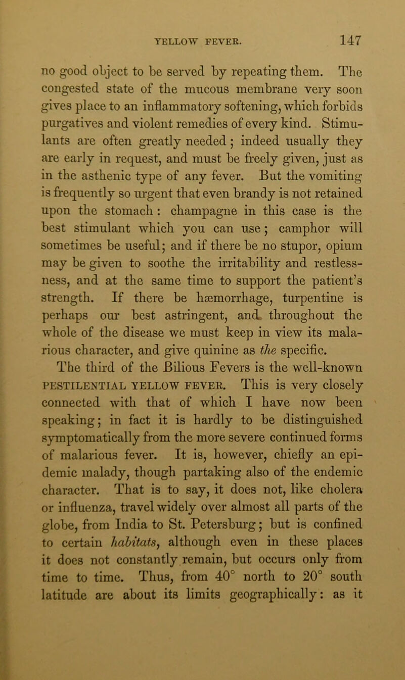 no good object to be served by repeating them. The congested state of the mucous membrane very soon gives place to an inflammatory softening, which forbids purgatives and violent remedies of every kind. Stimu- lants are often greatly needed ; indeed usually they are early in request, and must be freely given, just as in the asthenic type of any fever. But the vomiting is frequently so urgent that even brandy is not retained upon the stomach : champagne in this case is the best stimulant which you can use; camphor will sometimes be useful; and if there be no stupor, opium may be given to soothe the irritability and restless- ness, and at the same time to support the patient’s strength. If there be haemorrhage, turpentine is perhaps our best astringent, and. throughout the whole of the disease we must keep in view its mala- rious character, and give quinine as the specific. The third of the Bilious Fevers is the well-known pestilential yellow feyer. This is very closely connected with that of which I have now been speaking; in fact it is hardly to be distinguished symptomatically from the more severe continued forms of malarious fever. It is, however, chiefly an epi- demic malady, though partaking also of the endemic character. That is to say, it does not, like cholera or influenza, travel widely over almost all parts of the globe, from India to St. Petersburg; but is confined to certain habitats, although even in these places it does not constantly remain, but occurs only from time to time. Thus, from 40° north to 20° south latitude are about its limits geographically: as it