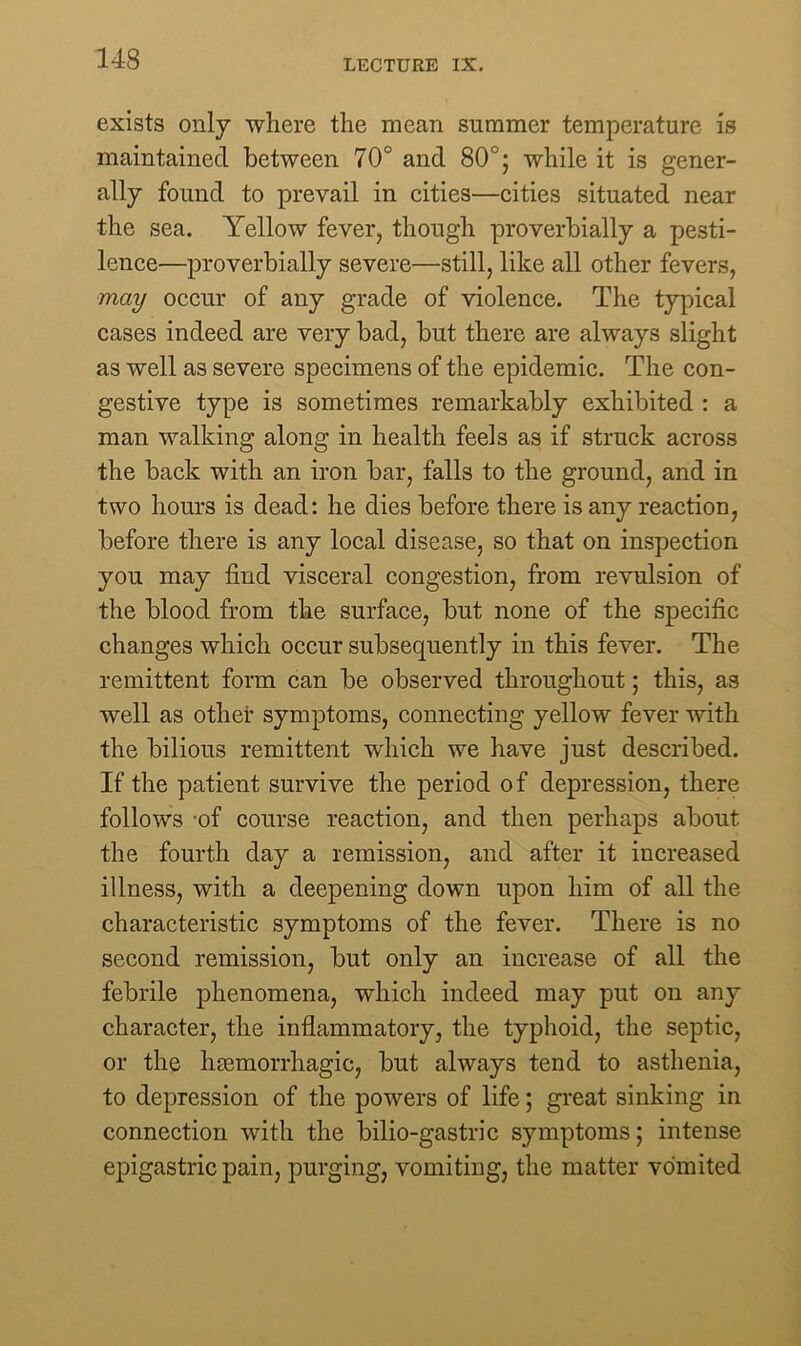 exists only where the mean summer temperature is maintained between 70° and 80°; while it is gener- ally found to prevail in cities—cities situated near the sea. Yellow fever, though proverbially a pesti- lence—proverbially severe—still, like all other fevers, may occur of any grade of violence. The typical cases indeed are very bad, but there are always slight as well as severe specimens of the epidemic. The con- gestive type is sometimes remarkably exhibited : a man walking along in health feels as if struck across the back with an iron bar, falls to the ground, and in two hours is dead: he dies before there is any reaction, before there is any local disease, so that on inspection you may find visceral congestion, from revulsion of the blood from the surface, but none of the specific changes which occur subsequently in this fever. The remittent form can be observed throughout; this, as well as other symptoms, connecting yellow fever with the bilious remittent which we have just described. If the patient survive the period of depression, there follows 'of course reaction, and then perhaps about the fourth day a remission, and after it increased illness, with a deepening down upon him of all the characteristic symptoms of the fever. There is no second remission, but only an increase of all the febrile phenomena, which indeed may put on any character, the inflammatory, the typhoid, the septic, or the haemorrhagic, but always tend to asthenia, to depression of the powers of life; great sinking in connection with the bilio-gastric symptoms; intense epigastric pain, purging, vomiting, the matter vomited