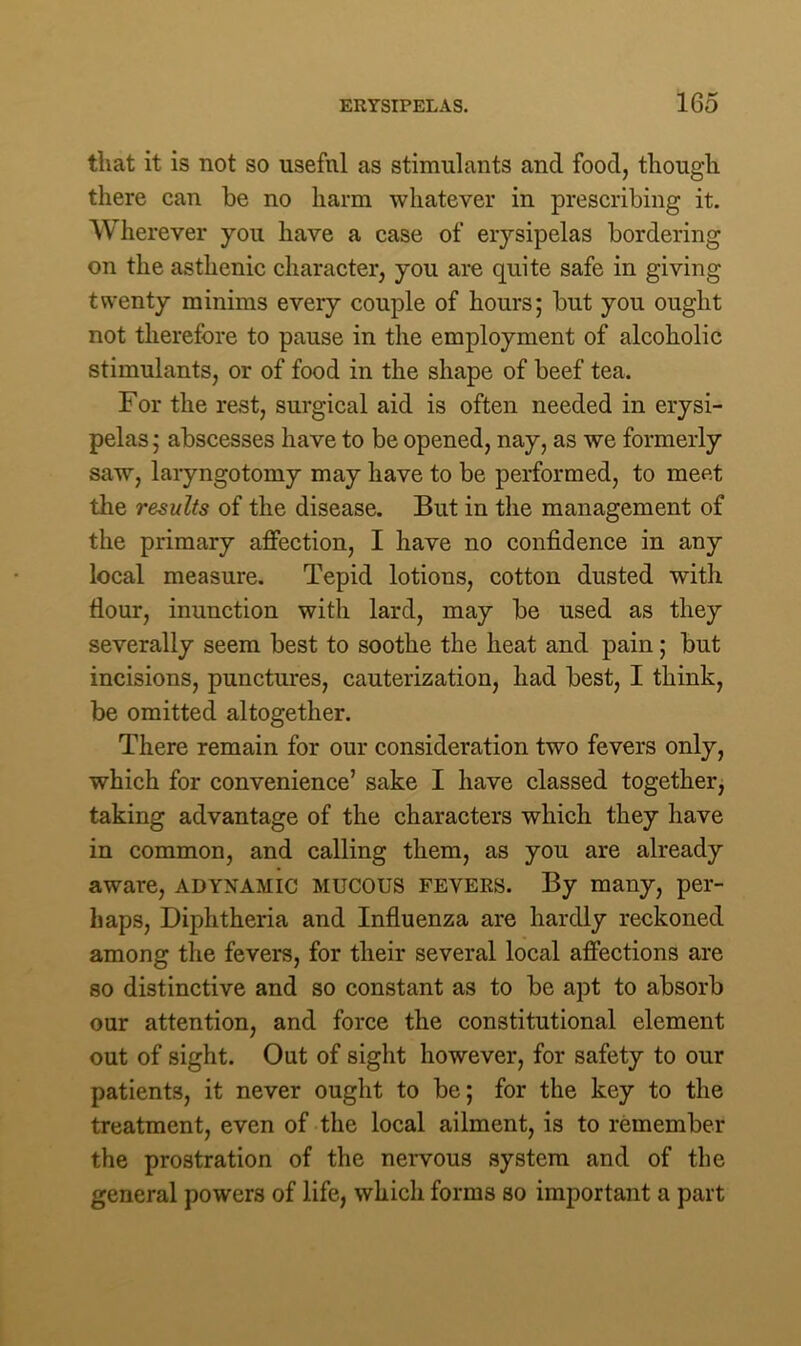 that it is not so usefnl as stimulants and food, though there can be no harm whatever in prescribing it. Wherever you have a case of erysipelas bordering on the asthenic character, you are quite safe in giving twenty minims every couple of hours; but you ought not therefore to pause in the employment of alcoholic stimulants, or of food in the shape of beef tea. For the rest, surgical aid is often needed in erysi- pelas ; abscesses have to be opened, nay, as we formerly saw, laryngotomy may have to be performed, to meet the results of the disease. But in the management of the primary affection, I have no confidence in any local measure. Tepid lotions, cotton dusted with Hour, inunction with lard, may be used as they severally seem best to soothe the heat and pain; but incisions, punctures, cauterization, had best, I think, be omitted altogether. There remain for our consideration two fevers only, which for convenience’ sake I have classed together, taking advantage of the characters which they have in common, and calling them, as you are already aware, adynamic MUCOUS fevers. By many, per- haps, Diphtheria and Influenza are hardly reckoned among the fevers, for their several local affections are so distinctive and so constant as to be apt to absorb our attention, and force the constitutional element out of sight. Out of sight however, for safety to our patients, it never ought to be; for the key to the treatment, even of the local ailment, is to remember the prostration of the nervous system and of the general powers of life, which forms so important a part