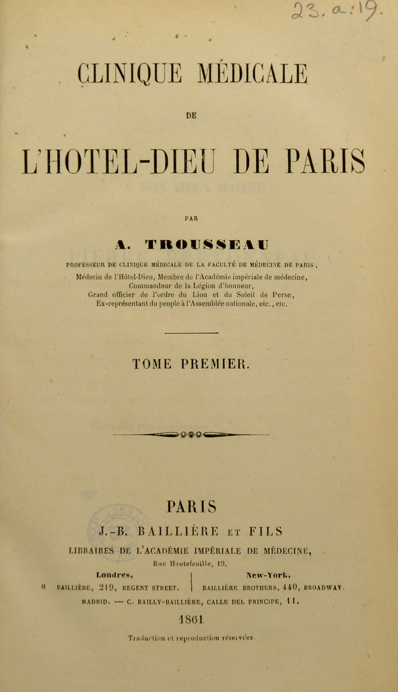 PAR A. TROUSSEAU PROFESSEUR DE CLINIQUE MÉDICALE DE LA FACULTÉ DE MEDECINE DE PARIS , Médecin de l’Hôlel-Dieu, Membre de l’Académie impériale de médecine, Commandeur de la Légion d'honneur, Grand officier de l’ordre du Lion et du Soleil de Perse, Ex-représenlant du peuple à l’Assemblée nationale, etc., etc. TOME PREMIER. PARIS J.- B. BAILLIÈRE et FILS LIBRAIRES DE L’ACADÉMIE IMPÉRIALE DE MÉDECINE, Rue Hnulcfcuitlc, 10. Londres, I New-York, BAILLIÈRE, 219, REGENT STREET. | BAILLIÈRE BROTHERS, 440, BROADWAY. MADRID. — C. BAILLY-BAILLIÈRE, CALLE DEL PRINCIPE, 1 1. 18(51 Tiiidiicliiin cl ieptoducliou rcseivecs