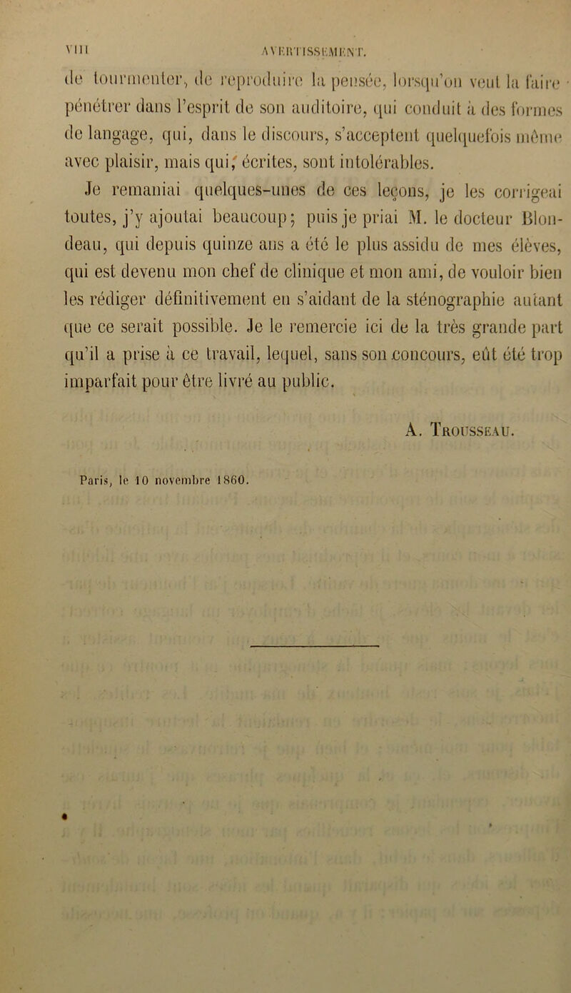 de tourmenter, de reproduire la pensée, lorsqu’on veut la faire pénétrer dans l’esprit de son auditoire, qui conduit à des formes de langage, qui, dans le discours, s’acceptent quelquefois même avec plaisir, mais qui,' écrites, sont intolérables. Je remaniai quelques-unes de ces leçons, je les corrigeai toutes, j’y ajoutai beaucoup; puis je priai M. le docteur Blon- deau, qui depuis quinze ans a été le plus assidu de mes élèves, qui est devenu mon chef de clinique et mon ami, de vouloir bien les rédiger définitivement en s’aidant de la sténographie autant que ce serait possible. Je le remercie ici de la très grande part qu’il a prise à ce travail, lequel, sans son concours, eût été trop imparfait pour être livré au public. À. Trousseau. Paris, le 10 novembre 1860.