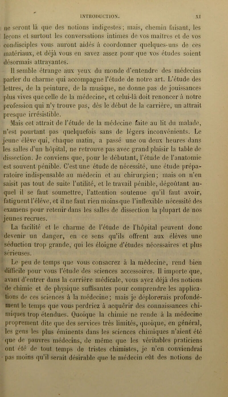 ne seront là que des notions indigestes; mais, chemin faisant, les leçons et surtout les conversations intimes de vos maîtres et de vos condisciples vous auront aidés à coordonner quelques-uns de ces matériaux, et déjà vous eu savez assez pour que vos études soient désormais attrayantes. 11 semble étrange aux yeux du monde d’entendre des médecins parler du charme qui accompagne l’étude de notre art. L’étude des lettres, de la peinture, de la musique, ne donne pas de jouissances plus vives que celle de la médecine, et celui-là doit renoncer à notre profession qui n’y trouve pas, dès le début de la carrière, un attrait presque irrésistible. Mais cet attrait de l’élude de la médecine faite au lit du malade, n’est pourtant pas quelquefois sans de légers inconvénients. Le jeune élève qui, chaque matin, a passé une ou deux heures dans les salles d’un hôpital, ne retrouve pas avec grand plaisir la table de dissection. Je conviens que, pour le débutant, l’étude de l’anatomie est souvent pénible. C’est une étude de nécessité, une étude prépa- ratoire indispensable au médecin et au chirurgien; mais on n’en saisit pas tout de suite l’utilité, et le travail pénible, dégoûtant au- quel il se faut soumettre, l’attention soutenue qu’il faut avoir, fatiguent l’élève, et il ne faut rien moins que l’inflexible nécessité des examens pour retenir dans les salles de dissection la plupart de nos jeunes recrues. La facilité et le charme de l’étude de l’hôpital peuvent donc devenir un danger, en ce sens qu’ils offrent aux élèves une séduction trop grande, qui les éloigne d’études nécessaires et plus sérieuses. Le peu de temps que vous consacrez à la médecine, rend bien difficile pour vous l’étude des sciences accessoires. Il importe que, avant d’entrer dans la carrière médicale, vous ayez déjà des notions de chimie et de physique suffisantes pour comprendre les applica- tions de ces sciences à la médecine ; mais je déplorerais profondé- ment le temps que vous perdriez à acquérir des connaissances chi- miques trop étendues. Quoique la chimie ne rende à la médecine proprement dite que des services très limités, quoique, en général, les gens les plus éminents dans les sciences chimiques n’aient été que de pauvres médecins, de même que les véritables praticiens ont été de tout temps de tristes chimistes, je n’en conviendrai pas moins qu’il serait désirable que le médecin eût des notions de