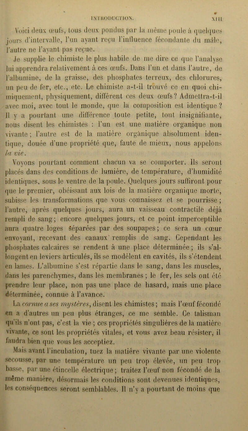 Voici deux œufs, tous deux pondus par la même poule à quelques jours d’intervalle, l’un ayant reçu l’inlluence fécondante du male, l’autre ne l’ayant pas reçue. Je supplie le chimiste le plus habile de me «lire ce que l’analyse lui apprendra relativement à ces œufs. Dans l’un et dans l’autre, de l’albumine, de la graisse, des phosphates terreux, des chlorures, un peu de fer, etc., etc. Le chimiste a-t-il trouvé ce en quoi chi- miquement, physiquement, diffèrent ces deux œufs? Admettra-t-il avec moi, avec tout le monde, «pie la composition est identique ? Il y a pourtant une différence toute petite, tout insignifiante, nous disent les chimistes : l’un est une matière organique non vivante ; l’autre est de la matière organique absolument iden- tique, douée d’une propriété que, faute de mieux, nous appelons la vie. Voyons pourtant comment chacun va se comporter. Ils seront placés dans des conditions de lumière, de température, d’humidité identiques, sous le ventre de la poule. Quelques jours suffiront pour que le premier, obéissant aux lois de la matière organique morte, subisse les transformations que vous connaissez et se pourrisse ; l’autre, après quelques jours, aura un vaisseau contractile déjà rempli de sang; encore quelques jours, et ce point imperceptible aura quatre loges Séparées par des soupapes; ce sera un cœur envoyant, recevant des canaux' remplis de sang. Cependant les phosphates calcaires se rendent à une place déterminée ; ils s’al- longent en leviers articulés, ils se modèlent en cavités, ils s’étendent en lames. L’albumine s’est répartie dans le sang, dans les muscles, dans les parenchymes, dans les membranes ; le fer, les sels ont été prendre leur place, non pas une place de hasard, mais une place déterminée, connue à l’avance. La cornue a ses mystères, disent les chimistes ; mais l’œuf fécondé en a d’autres un peu plus étranges, ce me semble. Ce talisman qu’ils n’ont pas, c’est la vie ; ces propriétés singulières de la matière vivante, ce sont les propriétés vitales, et vous avez beau résister, il faudra bien que vous les acceptiez. Mais avant l’incubation, tuez la matière vivante par une violente secousse, par une température un peu trop élevée, un peu trop basse, par une étincelle électrique; traitez l’œuf non fécondé de la même manière, désormais les conditions sont devenues identiques, les conséquences seront semblables. 11 n’v a pourtant de moins que