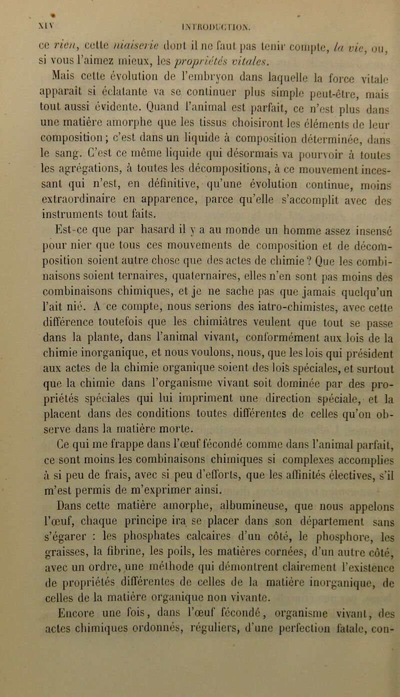 ce rien, celle niaiserie dont il ne faut pas tenir compte, la vie, ou, si vous l’aimez mieux, les propriétés vitales. Mais celle évolution de l’embryon dans laquelle la force vitale apparaît si éclatante va se continuer plus simple peut-être, mais tout aussi évidente. Quand l’animal est parfait, ce n’est plus dans une matière amorphe que les tissus choisiront les éléments de leur composition ; c’est dans un liquide à composition déterminée, dans le sang. C’est ce même liquide qui désormais va pourvoir à toutes les agrégations, à toutes les décompositions, à ce mouvement inces- sant qui n’est, en définitive, qu’une évolution continue, moins extraordinaire en apparence, parce qu’elle s’accomplit avec des instruments tout faits. Est-ce que par hasard il y a au monde un homme assez insensé pour nier que tous ces mouvements de composition et de décom- position soient autre chose que des actes de chimie? Que les combi- naisons soient ternaires, quaternaires, elles n’en sont pas moins des combinaisons chimiques, et je ne sache pas que jamais quelqu’un l’ait nié. A ce compte, nous serions des iatro-chimistes, avec cette différence toutefois que les chimiâtres veulent que tout se passe dans la plante, dans l’animal vivant, conformément aux lois de la chimie inorganique, et nous voulons, nous, que les lois qui président aux actes de la chimie organique soient des lois spéciales, et surtout que la chimie dans l’organisme vivant soit dominée par des pro- priétés spéciales qui lui impriment une direction spéciale, et la placent dans des conditions toutes différentes de celles qu’on ob- serve dans la matière morte. Ce qui me frappe dans l’œuf fécondé comme dans l’animal parfait, ce sont moins les combinaisons chimiques si complexes accomplies à si peu de frais, avec si peu d’efforts, que les affinités électives, s’il m’est permis de m’exprimer ainsi. Dans cette matière amorphe, albumineuse, que nous appelons l’œuf, chaque principe ira se placer dans son département sans s’égarer : les phosphates calcaires d’un côté, le phosphore, les graisses, la fibrine, les poils, les matières cornées, d’un autre côté, avec un ordre, une méthode qui démontrent clairement l’existence de propriétés différentes de celles de la matière inorganique, de celles de la matière organique non vivante. Encore une fois, dans l’œuf' fécondé, organisme vivant, des actes chimiques ordonnés, réguliers, d’une perfection fatale, con-