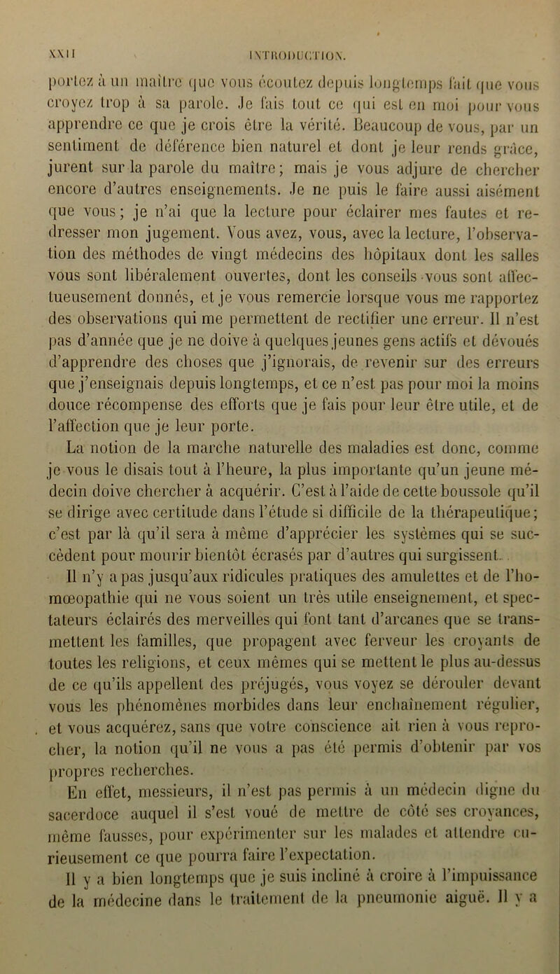 portez à un maître (jue vous écoutez depuis longtemps l'ait que vous croyez trop à sa parole. Je lais tout ce qui est en moi pour vous apprendre ce que je crois être la vérité. Beaucoup de vous, par un sentiment de déférence bien naturel et dont je leur rends grâce, jurent sur la parole du maître; mais je vous adjure de chercher encore d’autres enseignements. Je ne puis le faire aussi aisément que vous ; je n’ai que la lecture pour éclairer mes fautes et re- dresser mon jugement. Vous avez, vous, avec la lecture, l’observa- tion des méthodes de vingt médecins des hôpitaux dont les salles vous sont libéralement ouvertes, dont, les conseils vous sont affec- tueusement donnés, et je vous remercie lorsque vous me rapportez des observations qui me permettent de rectifier une erreur. Il n’est pas d’année que je ne doive à quelques jeunes gens actifs et dévoués d’apprendre des choses que j’ignorais, de revenir sur des erreurs que j’enseignais depuis longtemps, et ce n’est pas pour moi la moins douce récompense des efforts que je fais pour leur être utile, et de l’affection que je leur porte. La notion de la marche naturelle des maladies est donc, comme je vous le disais tout à l’heure, la plus importante qu’un jeune mé- decin doive chercher à acquérir. C’est à l’aide de cette boussole qu’il se dirige avec certitude dans l’étude si difficile de la thérapeutique; c’e.st par là qu’il sera à même d’apprécier les systèmes qui se suc- cèdent pour mourir bientôt écrasés par d’autres qui surgissent. Il n’y a pas jusqu’aux ridicules pratiques des amulettes et de l’ho- mœopathie qui ne vous soient un très utile enseignement, et spec- tateurs éclairés des merveilles qui font tant d’arcanes que se trans- mettent les familles, que propagent avec ferveur les croyants de toutes les religions, et ceux mêmes qui se mettent le plus au-dessus de ce qu’ils appellent des préjugés, vous voyez se dérouler devant vous les phénomènes morbides dans leur enchaînement régulier, et vous acquérez, sans que votre conscience ait rien à vous repro- cher, la notion qu’il ne vous a pas été permis d’obtenir par vos propres recherches. En effet, messieurs, il n’est pas permis à un médecin digne du sacerdoce auquel il s’est voué de mettre de côté ses croyances, même fausses, pour expérimenter sur les malades et attendre cu- rieusement ce que pourra faire l’expectation. Il y a bien longtemps que je suis incliné à croire à l’impuissance de la médecine dans le traitement de la pneumonie aiguë. 11 y a