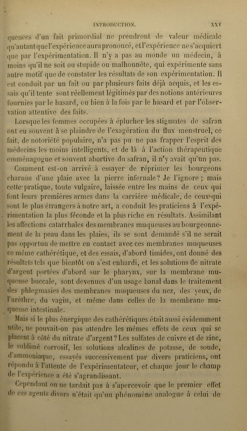 qucnces d’un fait primordial no prendront de valeur médicale qu autant quercxpérience aura prononcé, etl’expérience ne s’acquiert (jue par l’expérimentation. 11 n’y a pas au monde un médecin, à moins qu’il ne soit ou stupide ou malhonnête, qui expérimente sans autre motif que de constater les résultats de son expérimentation. 11 est conduit par un fait ou par plusieurs faits déjà acquis, et les es- sais qu’il lente sont réellement légitimés par des notions antérieures fournies par le hasard, ou bien à la fois par le hasard et par l’obser- vation attentive des faits. Lorsque les femmes occupées à éplucher les stigmates de safran ont eu souvent à se plaindre de l’exagération du flux menstruel, ce fait, de notoriété populaire, n’a pas pu ne pas frapper l’esprit des médecins les moins intelligents, et de là à l’action thérapeutique emménagogue et souvent abortive du safran, il n’y avait qu’un pas. Comment est-on arrivé à essayer de réprimer les bourgeons charnus d’une plaie avec la pierre infernale? Je l’ignore; mais cette-pratique, toute vulgaire, laissée entre les mains de ceux qui font leurs premières armes dans la carrière médicale, de ceuxnjui sont le plus étrangers à notre art, a conduit les praticiens à l’expé- rimentation la plus féconde et la plus riche en résultats. Assimilant les affections catarrhales des membranes muqueuses au bourgeonne- ment de la peau dans les plaies, ils se sont demandé s’il ne serait pas opportun de mettre en contact avec ces membranes muqueuses ce même calhérétique, et des essais, d’abord timides, ont donné des résultats tels que bientôt on s’est enhardi, et les solutions de nitrate d’argent portées d’abord sur le pharynx, sur la membrane mu- queuse buccale, sont devenues d’un usage banal dans le traitement des phlegmasies des membranes muqueuses du nez, des yeux, de l’urèthre, du vagin, et même dans celles de la membrane mu- queuse intestinale. Mais si le plus énergique des cathérétiques était aussi évidemment utile, ne pouvait-on pas attendre les mêmes effets de ceux qui se placent à côté du nitrate d’argent? Les sulfates de cuivre et de zinc, le sublimé corrosif, les solutions alcalines de potasse, de soude, d’ammoniaque, essayés successivement par divers praticiens, ont répondu à l’attente de l’expérimentateur, et chaque jour le champ de l’expérience a été s’agrandissant. Cependant on ne tardait pas à s’apercevoir dr* ces agents divers n’était qu’un phénomène que le premier effet analogue à celui do