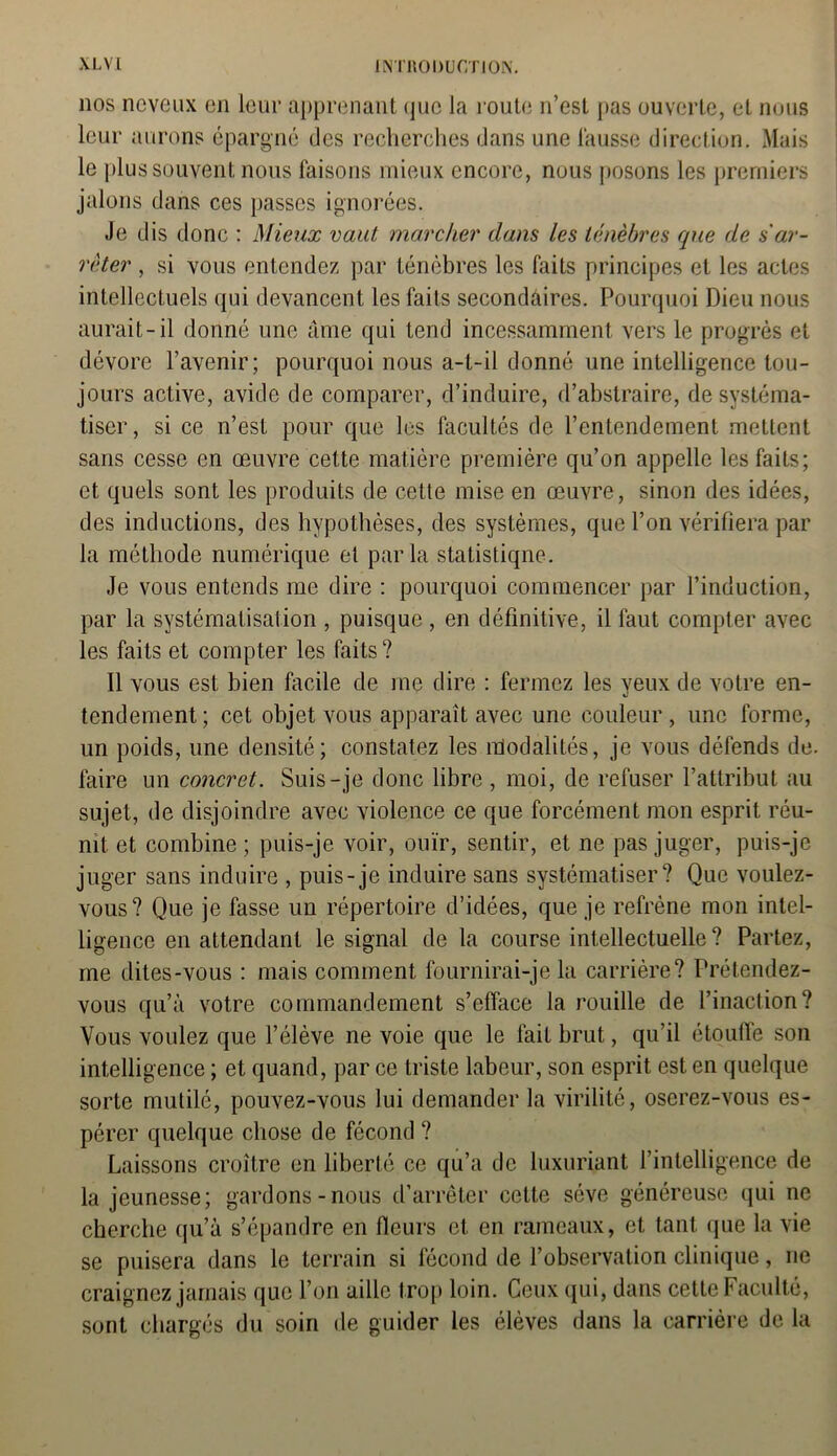 nos neveux en leur apprenant que la route n’est pas ouverte, et nous leur aurons épargné des recherches dans une fausse direction. Mais le plus souvent nous faisons mieux encore, nous posons les premiers jalons dans ces passes ignorées. Je dis donc : Mieux vaut marcher dans les ténèbres que de s'ar- rêter , si vous entendez par ténèbres les faits principes et les actes intellectuels qui devancent les faits secondaires. Pourquoi Dieu nous aurait-il donné une âme qui tend incessamment vers le progrès et dévore l’avenir; pourquoi nous a-t-il donné une intelligence tou- jours active, avide de comparer, d’induire, d’abstraire, de systéma- tiser, si ce n’est pour que les facultés de l’entendement mettent sans cesse en œuvre cette matière première qu’on appelle les faits; et quels sont les produits de cette mise en œuvre, sinon des idées, des inductions, des hypothèses, des systèmes, que l’on vérifiera par la méthode numérique et parla statistique. Je vous entends me dire : pourquoi commencer par l’induction, par la systématisation , puisque , en définitive, il faut compter avec les faits et compter les faits ? Il vous est bien facile de me dire : fermez les yeux de votre en- tendement; cet objet vous apparaît avec une couleur, une forme, un poids, une densité; constatez les îfiodalités, je vous défends de. taire un concret. Suis-je donc libre , moi, de refuser l’attribut au sujet, de disjoindre avec violence ce que forcément mon esprit réu- nit et combine ; puis-je voir, ouïr, sentir, et ne pas juger, puis-je juger sans induire , puis-je induire sans systématiser? Que voulez- vous? Que je fasse un répertoire d’idées, que je refrène mon intel- ligence en attendant le signal de la course intellectuelle? Partez, me dites-vous : mais comment fournirai-je la carrière? Prétendez- vous qu’à votre commandement s’efface la rouille de l’inaction? Vous voulez que l’élève ne voie que le fait brut, qu’il étouffe son intelligence ; et quand, par ce triste labeur, son esprit est en quelque sorte mutilé, pouvez-vous lui demander la virilité, oserez-vous es- pérer quelque chose de fécond ? Laissons croître en liberté ce qu’a de luxuriant l’intelligence de la jeunesse; gardons-nous d’arrêter cette sève généreuse qui ne cherche qu’à s’épandre en fleurs et en rameaux, et tant que la vie se puisera dans le terrain si fécond de l’observation clinique, ne craignez jamais que l’on aille trop loin. Ceux qui, dans cette Faculté, sont chargés du soin de guider les élèves dans la carrière de la