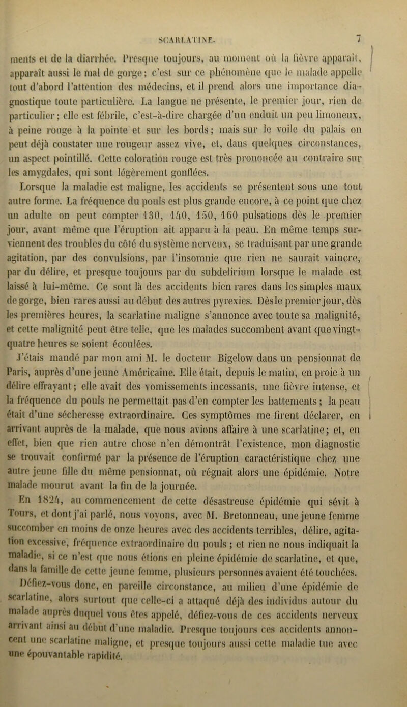 SCA lit,AT INF.. / ments et de la diarrhée. Presque toujours, au moment où la lièvre apparaît, I apparaît aussi le mal de gorge; c’est sur ce phénomène que h' malade appelle tout d’abord l’attention des médecins, et il prend alors une importance dia- gnostique toute particulière. La langue ne présente, le premier jour, rien de particulier; elle est fébrile, c’est-à-dire chargée d’un enduit un peu limoneux, à peine rouge à la pointe et sur les bords ; mais sur le voile du palais on peut déjà constater une rougeur assez vive, et, dans quelques circonstances, un aspect pointillé. Cette coloration rouge est très prononcée au contraire sur les amygdales, qui sont légèrement gonflées. Lorsque la maladie est maligne, les accidents se présentent sous une tout autre forme. La fréquence du poids est plus grande encore, à ce point que chez un adulte on peut compter 130, lùO, 150, 160 pulsations dès le premier jour, avant même que l’éruption ait apparu à la peau. En môme temps sur- viennent des troubles du côté du système nerveux, se traduisant par une grande agitation, par des convulsions, par l’insomnie que rien ne saurait vaincre, par du délire, et presque toujours par du subdelirium lorsque le malade est laissé à lui-même. Ce sont là des accidents bien rares dans les simples maux dégorgé, bien rares aussi au début des autres pyrexies. Dès le premier jour, dès les premières heures, la scarlatine maligne s’annonce avec toute sa malignité, et celte malignité peut être telle, que les malades succombent avant que vingt- quatre heures se soient écoulées. J’étais mandé par mon ami 31. le docteur Bigelow dans un pensionnat de Paris, auprès d’une jeune Américaine. Elle était, depuis le matin, en proie à un délire effrayant ; elle avait des vomissements incessants, une fièvre intense, et la fréquence du pouls ne permettait pas d’en compter les battements ; la peau était d’une sécheresse extraordinaire. Ces symptômes me firent déclarer, en s arrivant auprès de la malade, que nous avions affaire à une scarlatine; et, en effet, bien que rien autre chose n’en démontrât l’existence, mon diagnostic se trouvait confirmé par la présence de l’éruption caractéristique chez une autre jeune fille du même pensionnat, où régnait alors une épidémie. Notre malade mourut avant la fin de la journée. Kn 182ô, au commencement de cette désastreuse épidémie qui sévit à Tours, et dont j’ai parlé, nous voyons, avec 31. Bretonneau, une jeune femme succomber en moins de onze heures avec des accidents terribles, délire, agita- tion excessive, fréquence extraordinaire du pouls ; cl rien ne nous indiquait la maladie, si ce n’est que nous étions en pleine épidémie de scarlatine, et que, dans la famille de cette jeune femme, plusieurs personnes avaient été touchées. Défiez-vous donc, en pareille circonstance, au milieu d’une épidémie de scarlatine, alors surtout que celle-ci a attaqué déjà des individus autour du malade auprès duquel vous êtes appelé, défiez-vous de ces accidents nerveux armant ainsi au début d’une maladie. Presque toujours ces accidents annon- cent une scarlatine maligne, et presque toujours aussi cette maladie lue avec une épouvantable rapidité.