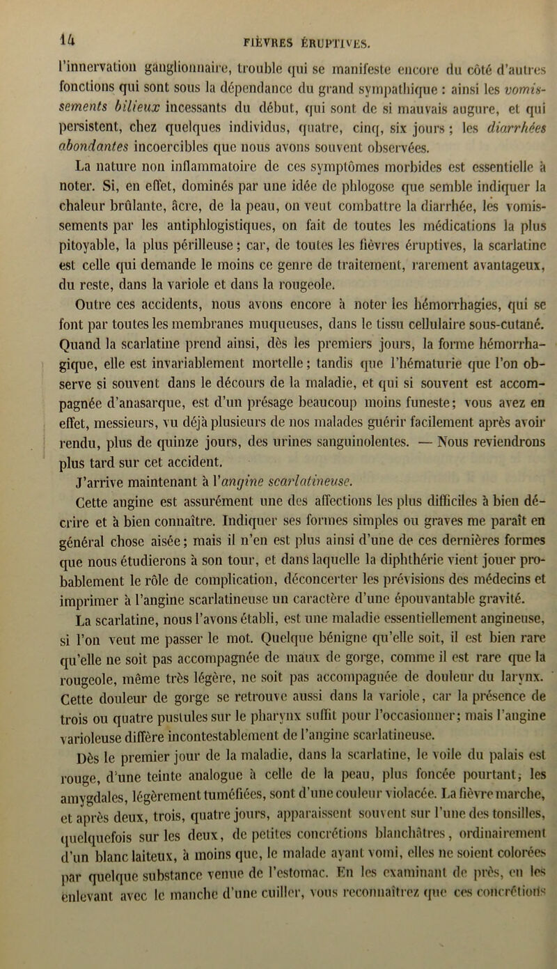 l’innervation ganglionnaire, trouble qui se manifeste encore du côté d’autres fonctions qui sont sous la dépendance du grand sympathique : ainsi les vomis- sements bilieux incessants du début, qui sont de si mauvais augure, et qui persistent, chez quelques individus, quatre, cinq, six jours ; les diarrhées abondantes incoercibles que nous avons souvent observées. La nature non inflammatoire de ces symptômes morbides est essentielle à noter. Si, en effet, dominés par une idée de phlogose que semble indiquer la chaleur brûlante, âcre, de la peau, on veut combattre la diarrhée, les vomis- sements par les antiphlogistiques, on fait de toutes les médications la plus pitoyable, la plus périlleuse ; car, de toutes les fièvres éruptives, la scarlatine est celle qui demande le moins ce genre de traitement, rarement avantageux, du reste, dans la variole et dans la rougeole. Outre ces accidents, nous avons encore h noter les hémorrhagies, qui se font par toutes les membranes muqueuses, dans le tissu cellulaire sous-cutané. Quand la scarlatine prend ainsi, dès les premiers jours, la forme hémorrha- gique, elle est invariablement mortelle ; tandis que l’hématurie que l’on ob- serve si souvent dans le décours de la maladie, et qui si souvent est accom- pagnée d’anasarque, est d’un présage beaucoup moins funeste; vous avez en effet, messieurs, vu déjà plusieurs de nos malades guérir facilement après avoir rendu, plus de quinze jours, des urines sanguinolentes. — Nous reviendrons plus tard sur cet accident. J’arrive maintenant à Yanijine scarlatineuse. Cette angine est assurément une des affections les plus difficiles à bien dé- crire et à bien connaître. Indiquer ses formes simples ou graves me paraît en général chose aisée; mais il n’en est plus ainsi d’une de ces dernières formes que nous étudierons à son tour, et dans laquelle la diphthérie vient jouer pro- bablement le rôle de complication, déconcerter les prévisions des médecins et imprimer à l’angine scarlatineuse un caractère d’une épouvantable gravité. La scarlatine, nous l’avons établi, est une maladie essentiellement angineuse, si l’on veut me passer le mot. Quelque bénigne qu’elle soit, il est bien rare qu’elle ne soit pas accompagnée de maux de gorge, comme il est rare que la rougeole, même très légère, ne soit pas accompagnée de douleur du larynx. Cette douleur de gorge se retrouve aussi dans la variole, car la présence de trois ou quatre pustules sur le pharynx suffit pour l’occasionner; mais l’angine varioleuse diffère incontestablement de l’angine scarlatineuse. Dès le premier jour de la maladie, dans la scarlatine, le voile du palais est rouge, d'une teinte analogue à celle de la peau, plus foncée pourtant; les amygdales, légèrement tuméfiées, sont d’une couleur violacée. La fièvre marche, et après deux, trois, quatre jours, apparaissent souvent sur l’une des tonsilles, quelquefois sur les deux, de petites concrétions blanchâtres, ordinairement d’un blanc laiteux, à moins que, le malade ayant vomi, elles 11e soient colorées par quelque substance venue de l’estomac. En les examinant de près, en les enlevant avec le manche d’une cuiller, vous reconnaîtrez que ces concrétions