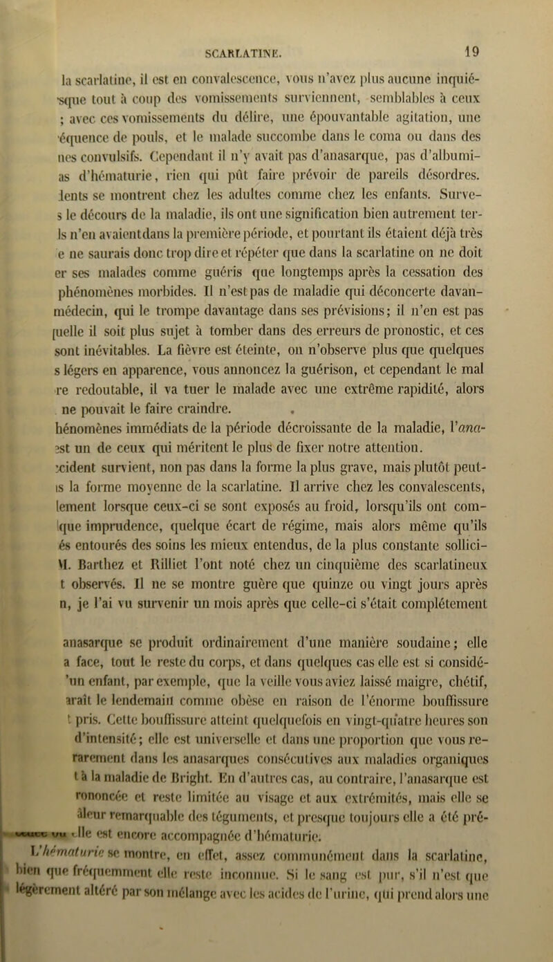 la scarlatine, il est en convalescence, vous n’avez plus aucune inquié- •sque tout à coup des vomissements surviennent, semblables à ceux ; avec ces vomissements du délire, une épouvantable agitation, une équence de pouls, et le malade succombe dans le coma ou dans des nés convulsifs. Cependant il n’y avait pas d’anasarque, pas d’albumi- as d’hématurie, rien (pii pût faire prévoir de pareils désordres, lents se montrent chez les adultes comme chez les enfants. Surve- s le décours de la maladie, ils ont une signification bien autrement ter- Is n’en avaientdans la première période, et pourtant ils étaient déjà très e ne saurais donc trop direct répéter que dans la scarlatine on ne doit er ses malades connue guéris que longtemps après la cessation des phénomènes morbides. Il n’est pas de maladie qui déconcerte davan- médecin, qui le trompe davantage dans ses prévisions; il n’en est pas [uelle il soit plus sujet à tomber dans des erreurs de pronostic, et ces sont inévitables. La fièvre est éteinte, on n’observe plus que quelques s légers en apparence, vous annoncez la guérison, et cependant le mal re redoutable, il va tuer le malade avec une extrême rapidité, alors ne pouvait le faire craindre. hénomènes immédiats de la période décroissante de la maladie, Vana- 2st un de ceux qui méritent le plus de fixer notre attention, xident survient, non pas dans la forme la plus grave, mais plutôt peut- is la forme moyenne de la scarlatine. U arrive chez les convalescents, lement lorsque ceux-ci se sont exposés au froid, lorsqu’ils ont coni- que imprudence, quelque écart de régime, mais alors même qu’ils és entourés des soins les mieux entendus, de la plus constante sollici- VI. Barthez et Rilliet l’ont noté chez un cinquième des scarlatineux t observés. Il ne se montre guère que quinze ou vingt jours après n, je l’ai vu survenir un mois après que celle-ci s’était complètement atiasarque sc produit ordinairement d’une manière soudaine; elle a face, tout le reste du corps, et dans quelques cas elle est si considé- ’un enfant, par exemple, que la veille vous aviez laissé maigre, chétif, araît le lendemain comme obèse en raison de l’énorme bouffissure t pris. Cette bouffissure atteint quelquefois en vingt-quatre heures son d’inten3ité; elle est universelle et dans une proportion que vousre- rarernent dans les anasarques consécutives aux maladies organiques ta la maladie de Briglit. En d’autres cas, au contraire, l’anasarque est rononcée et reste limitée au visage et aux extrémités, mais elle se àleur remarquable des téguments, et presque toujours elle a été pré- vu die est encore accompagnée d’hématurie. L hématurie se montre, en effet, assez communément dans la scarlatine, bien que fréquemment elle reste inconnue. Si le sang est. pur, s’il n’est que légèrement altéré par son mélange avec les acides de l’urine, qui prend alors une