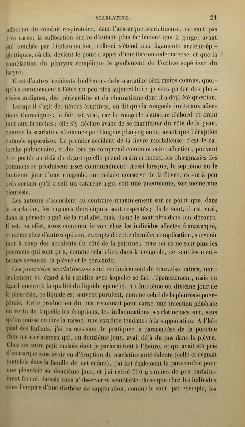 affection du conduit respiratoire, dans l’anasarque scarlatineuse, ne sont pas très rares; la suffocation arrive d’autant plus facilement, que la gorge, ayant été touchée par l'inflammation, celle-ci s’étend aux ligaments aryténo-épi- glottiques, où elle devient le point d’appel d’une fluxion œdémateuse, et que la tuméfaction du pharynx complique le gonflement de l’orifice supérieur du larynx. U est d’autres accidents du décours de la scarlatine bien moins connus, quoi- qu’ils commencent à l’être un peu plus aujourd’hui : je veux parler des pleu- résies malignes, des péricardites et du rhumatisme dont il a déjà été question. Lorsqu’il s’agit des fièvres éruptives, on dit que la rougeole invite aux affec- tions thoraciques; le fait est vrai, car la rougeole s’attaque d’abord et avant tout aux bronches; elle s’y déclare avant de se manifester du côté de la peau, comme la scarlatine s’annonce par l’angine pharyngienne, avant que l’éruption cutanée apparaisse. Le premier accident de la fièvre morbilleuse, c’est le ca- tarrhe pulmonaire, et dès lors on comprend comment cette affection, pouvant être portée au delà du degré qu’elle prend ordinairement, les phlegmasies des poumons se produisent assez communément. Aussi lorsque, le septième ou le huitième jour d’une rougeole, un malade conserve de la fièvre, est-on à peu près certain qu’il a soit un catarrhe aigu, soit une pneumonie, soit même une pleurésie. Les auteurs s’accordent au contraire unanimement sur ce point que, dans la scarlatine, les organes thoraciques sont respectés; ils le sont, il est vrai, dans la période aiguë de la maladie, mais ils ne le sont plus dans son décours. Il est, en effet, assez commun de voir chez les individus affectés d’anasarque, et même chez d’autres qui sont exempts de cette dernière complication, survenir tout à coup des accidents du côté de la poitrine; mais ici ce ne sont plus les poumons qui sont pris, comme cela a lieu dans la rougeole, ce sont les mem- branes séreuses, la plèvre et le péricarde. Les pleurésies scarlatineuses sont ordinairement de mauvaise nature, non- seulement eu égard à la rapidité avec laquelle se fait l’épanchement, mais eu égard encore à la qualité du liquide épanché. Au huitième ou dixième jour de la pleurésie, ce liquide est souvent purulent, comme celui delà pleurésie puer- pérale. Cette production du pus reconnaît pour cause une infection générale en vertu de laquelle les éruptions, les inflammations scarlatineuses ont, sans qu’on puisse en dire la raison, une extrême tendance à la suppuration. A l’hô- pital des Lofants, j’ai eu occasion de pratiquer la paracentèse de la poitrine chez un scarlatineux qui, au douzième jour, avait déjà du pus dans la plèvre. Chez un autre petit malade dont je parlerai tout à l’heure, et qui avait été pris d auasarque sans avoir eu d’éruption de scarlatine antécédente (celle-ci régnait toutefois dans la famille de cet enfant), j’ai fait également la paracentèse pour une pleurésie au douzième jour, et j’ai retiré 750 grammes de pus parfaite- ment forme. Jamais vous n’observerez semblable chose que chez les individus sous I empire d’une diathèse de suppuration, comme le sont, par exemple, les