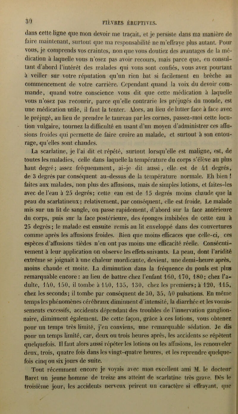 dans cette ligne que mon devoir me traçait, et je persiste dans ma manière de faire maintenant, surtout (pic ma responsabilité ne m’effraye plus autant. Pour vous, je comprends vos craintes, non que vous doutiez des avantages de la mé- dication à laquelle vous n’osez pas avoir recours, mais parce que, en consul- tant d’abord l’intérêt des malades qui vous sont confiés, vous avez pourtant à veiller sur votre réputation qu’un rien bat si facilement en brèche au commencement de votre carrière. Cependant quand la voix du devoir com- mande, quand votre conscience vous dit que cette médication à laquelle vous n’osez pas recourir, parce qu’elle contrarie les préjugés du monde, est une médication utile, il faut la tenter. AJors, au lieu de lutter face à face avec le préjugé, au lieu de prendre le taureau parles cornes, passez-moi cette locu- tion vulgaire, tournez la difficulté en usant d’un moyen d’administrer ces affu- sions froides qui permette de faire croire au malade, et surtout à son entou- rage, qu’elles sont chaudes. La scarlatine, je l’ai dit et répété, surtout lorsqu’elle est maligne, est, de toutes les maladies, celle dans laquelle la température du corps s’élève au plus haut degré; assez fréquemment, ai-je dit aussi, elle est de l\i degrés, de 3 degrés par conséquent au-dessus de la température normale. Eh bien ! faites aux malades, non plus des affusions, mais de simples lotions, et faites-les avec de l’eau à 25 degrés; cette eau est de 15 degrés moins chaude que la peau du scarlatineux ; relativement, par conséquent, elle est froide. Le malade mis sur un lit de sangle, on passe rapidement, d’abord sur la face antérieure du corps, puis sur la face postérieure, des éponges imbibées de cette eau à 25 degrés ; le malade est ensuite remis au lit enveloppé dans des couvertures comme après les affusions froides. Bien que moins efficaces que celle-ci, ces espèces d’affusions tièdes n’en ont pas moins une efficacité réelle. Consécuti- vement à leur application on observe les effets suivants. La peau, dont l’aridité extrême se joignait à une chaleur mordicante, devient, une demi-heure après, moins chaude et moite. La diminution dans la fréquence du pouls est plus remarquable encore: au lieu de battre chez l’enfant 160, 170, 180; chez l’a- dulte, 1^0, 150, il tombe à 140, 135, 130, chez les premiers; à 120, 115, chez les seconds; il tombe par conséquent de 30, 35, U0 pulsations. En même temps les phénomènes cérébraux diminuent d’intensité, la diarrhée et les vomis- sements excessifs, accidents dépendant des troubles de l’innervation ganglion- naire, diminuent également. De cette façon, grâce à ces lotions, vous obtenez pour un temps très limité, j’en conviens, une remarquable sédation. Je dis pour un temps limité, car, deux ou trois heures après, les accidents se répètent quelquefois. Il faut alors aussi répéter les lotions ou les affusions, les renouveler deux, trois, quatre fois dans les vingt-quatre heures, et les reprendre quelque- fois cinq ou six jours de suite. Tout récemment encore je voyais avec mon excellent ami M. le docteur Baret un jeune homme de treize ans atteint de scarlatine très grave. Dès le troisième jour, les accidents nerveux prirent un caractère si effrayant, que