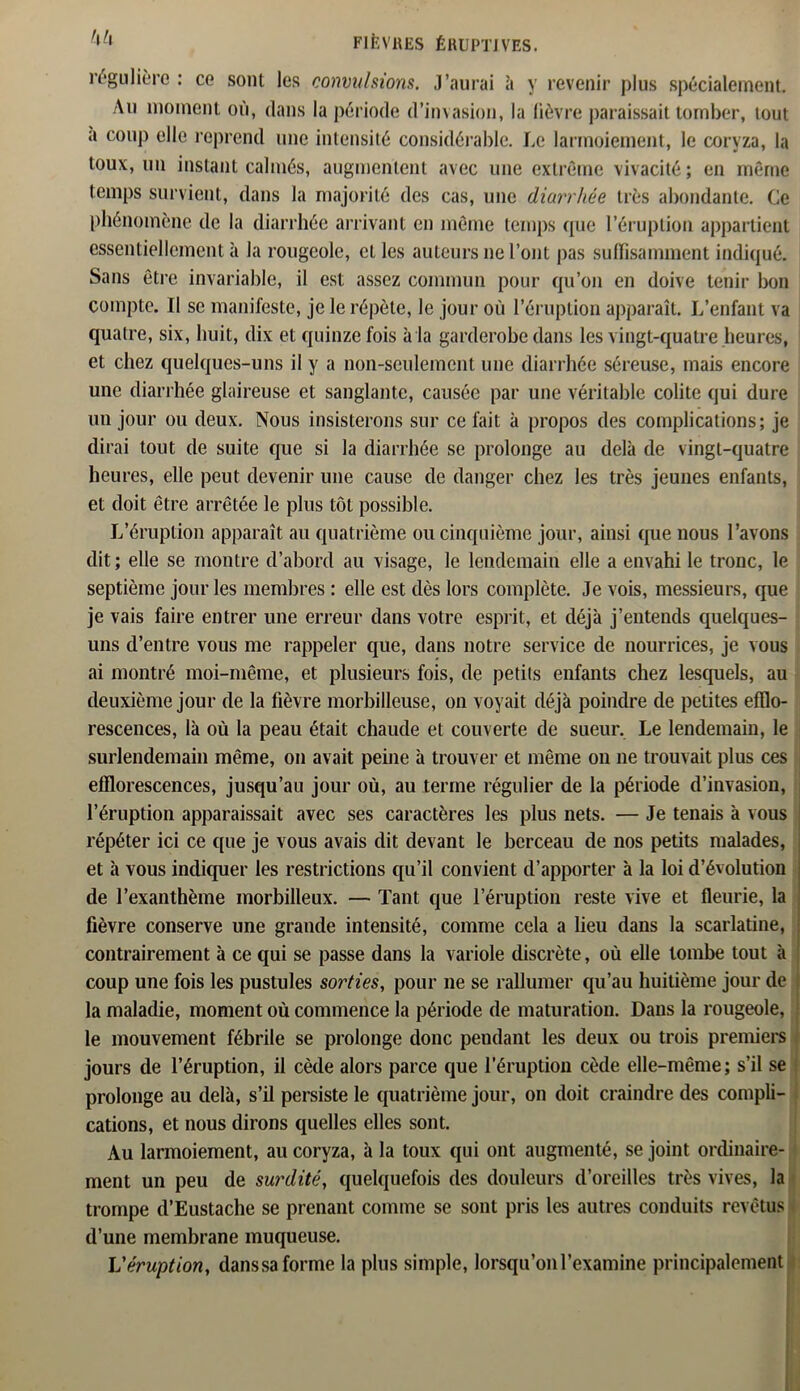 régulière : ce sont les convulsions. J’aurai à y revenir plus spécialement. Au moment où, clans la période (l’invasion, la lièvre paraissait tomber, tout a coup elle reprend une intensité considérable. Le larmoiement, le coryza, la toux, un instant calmés, augmentent avec une extrême vivacité; en même temps survient, dans la majorité des cas, une diarrhée très abondante. Ce phénomène de la diarrhée arrivant en même temps que l’éruption appartient essentiellement à la rougeole, elles auteurs ne l’ont pas suffisamment indiqué. Sans être invariable, il est assez commun pour qu’on en doive tenir bon compte. Il se manifeste, je le répète, le jour où l’éruption apparaît. L’enfant va quatre, six, huit, dix et quinze fois à la garderobe dans les vingt-quatre heures, et chez quelques-uns il y a non-seulement une diarrhée séreuse, mais encore une diarrhée glaireuse et sanglante, causée par une véritable colite qui dure un jour ou deux. Nous insisterons sur ce fait à propos des complications; je dirai tout de suite que si la diarrhée se prolonge au delà de vingt-quatre heures, elle peut devenir une cause de danger chez les très jeunes enfants, et doit être arrêtée le plus tôt possible. L’éruption apparaît au quatrième ou cinquième jour, ainsi que nous l’avons dit; elle se montre d’abord au visage, le lendemain elle a envahi le tronc, le septième jour les membres : elle est dès lors complète. Je vois, messieurs, que je vais faire entrer une erreur dans votre esprit, et déjà j’entends quelques- uns d’entre vous me rappeler que, dans notre service de nourrices, je vous ai montré moi-même, et plusieurs fois, de petits enfants chez lesquels, au deuxième jour de la fièvre morbilleuse, on voyait déjà poindre de petites efflo- rescences, là où la peau était chaude et couverte de sueur. Le lendemain, le surlendemain même, on avait peine à trouver et même on ne trouvait plus ces efflorescences, jusqu’au jour où, au terme régulier de la période d’invasion, l’éruption apparaissait avec ses caractères les plus nets. — Je tenais à vous répéter ici ce que je vous avais dit devant le berceau de nos petits malades, et à vous indiquer les restrictions qu’il convient d’apporter à la loi d’évolution de l’exanthème morbilleux. — Tant que l’éruption reste vive et fleurie, la fièvre conserve une grande intensité, comme cela a lieu dans la scarlatine, contrairement à ce qui se passe dans la variole discrète, où elle tombe tout à coup une fois les pustules sorties, pour ne se rallumer qu’au huitième jour de la maladie, moment où commence la période de maturation. Dans la rougeole, le mouvement fébrile se prolonge donc pendant les deux ou trois premiers jours de l’éruption, il cède alors parce que l’éruption cède elle-même; s’il se prolonge au delà, s’il persiste le quatrième jour, on doit craindre des compli- cations, et nous dirons quelles elles sont. Au larmoiement, au coryza, à la toux qui ont augmenté, se joint ordinaire- ment un peu de surdité, quelquefois des douleurs d’oreilles très vives, la trompe cl’Eustache se prenant comme se sont pris les autres conduits revêtus d’une membrane muqueuse. L'éruption, danssa forme la plus simple, lorsqu’on l’examine principalement