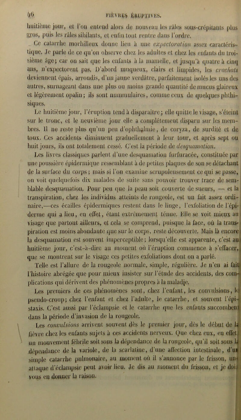 huitième jour, eL l’on entend alors de nouveau les râles sous-CfépitanLs plus gros, puis les râles sibilants, et enliu tout rentre dans l’ordre. Ce catarrhe morbjlleux donne lieu à une expectoration assez caractéris- tique. Je parle de ce qu’on observe chez les adultes et chez les enfants du troi- sième âge; car on sait que les enfants à la mamelle, et jusqu’à quatre à cinq ans, n’expectorenl pas. D’abord muqueux, clairs et limpides, les crachats deviennent épais, arrondis, d’un jaune verdâtre, parfaitement isolés les uns des autres, surnageant dans une plus ou moins grande quantité de mucus glaireux et légèrement opalin; ils sont nummulaires, comme ceux de quelques phthi- siques. Le huitième jour, l’éruption tend à disparaître ; elle quitte le visage, s’éteint sur le tronc, et le neuvième jour elle a complètement disparu sur les mem- bres. Il ne reste plus qu’un peu d’ophlhÿlmie, de coryza, de surdité et de toux. Ces accidents diminuent graduellement à leur tour, et après sept ou huit jours, ils ont totalement cessé. C’est la période de desquamation. Les livres classiques parlent d’une desquamation furfuracée, constituée par une poussière épidermique ressemblant à de petites plaques de son se détachant de la surface du corps ; mais si l’on examine scrupuleusement ce qui se passe, on voit quelquefois dix malades de suite sans pouvoir trouver trace de sem- blable desquamation. Pour peu que la peau soit couverte de sueurs, — et la transpiration, chez les individus atteints de rougeole, est un fait assez ordi- naire,—ces écailles épidermiques restent dans le linge, l’exfoliation de l’épi- derme qui a lieu, en effet, étant extrêmement ténue. Elle se voit mieux au visage que partout ailleurs, et cela se comprend, puisque la face, où la trans- piration est moins abondante que sur le corps, reste découverte. Mais là encore j la desquamation est souvent imperceptible; lorsqu’elle est apparente, c’est au huitième jour, c’est-à-dire au moment où l’éruption commence à s’effacer, que se montrent sur le visage ces petites exfoliations dont on a parlé. Telle est l’allure de la rougeole normale, simple, régulière. Je n’eu ai fait l’histoire abrégée que pour mieux insister sur l’étude des accidents, des com- plications qui dérivent des phénomènes propres à la maladie. Les premiers de ces phénomènes sont, chez l’enfant, les convulsions, 1(1 pseudo-croup; chez l’enfant et chez l’adulte, le catarrhe, et souvent l’épi- staxis. C’est aussi par leclampsie et le catarrhe que les enfants succombent dans la période d’invasion de la rougeole. Les convulsions arrivent souvent dès le premier jour, dès le début de 1; lièvre chez les enfants sujets à ces accidents nerveux. Que chez eux, en effet un mouvement fébrile soit sous la dépendance de la rougeole, qu’il soit sous h dépendance delà variole, de la scarlatine, d’une affection intestinale, d’u» simple catarrhe pulmonaire, au moment où il s’annonce par le frisson, um attaque d’éclampsie peut avoir lieu. Je dis au moment du frisson, et je doit vous en donner la raison.