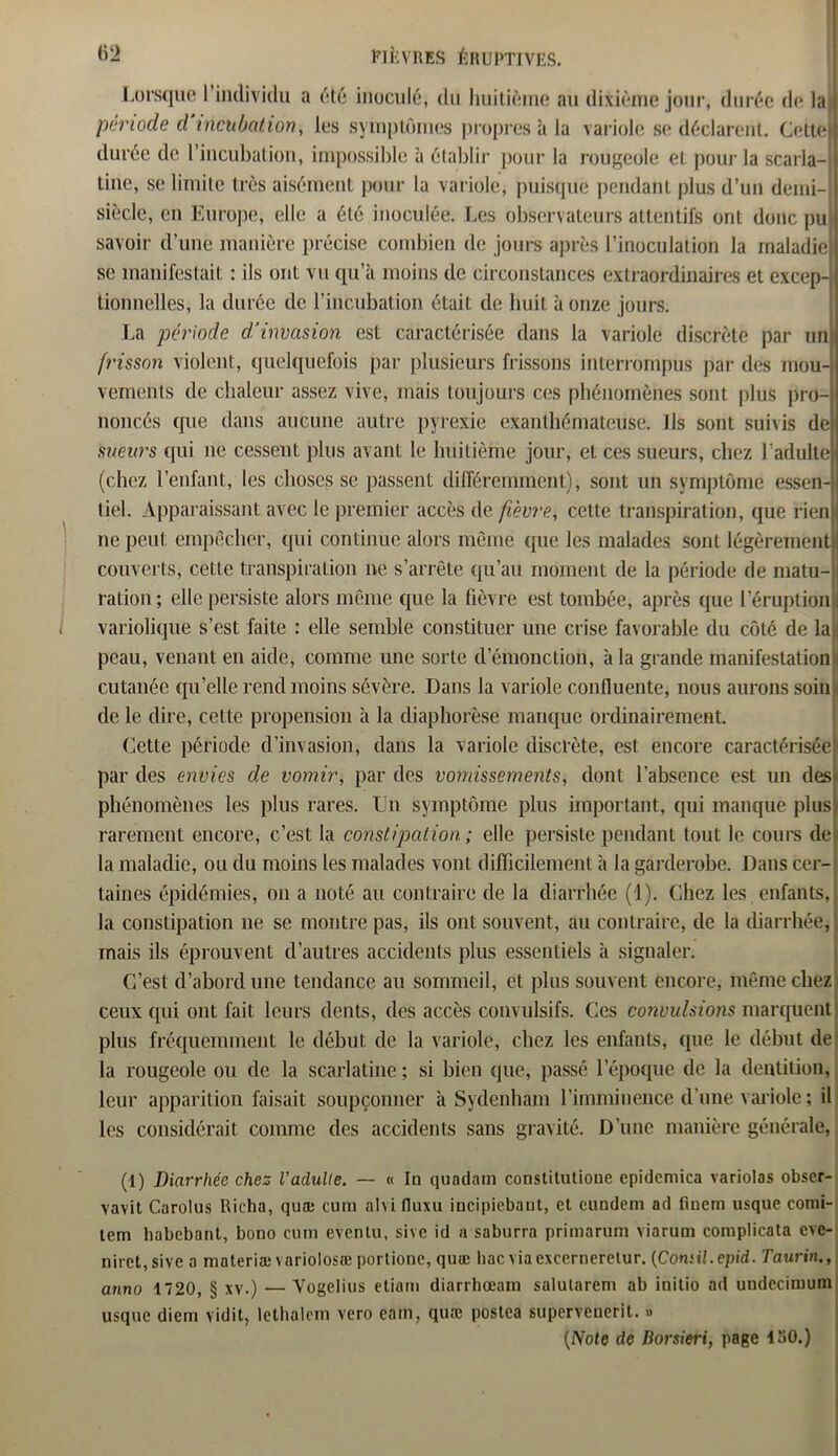 Lorsque 1 individu a été inoculé, du huitième au dixième jour, durée de la période cl incubation, les symptômes propres à la variole se déclarent. Cettej durée de l’incubation, impossible à établir pour la rougeole et pour la scarla- tine, se limite très aisément pour la variole, puisque pendant plus d’un demi- siècle, en Europe, elle a été inoculée. Les observateurs attentifs ont donc pu savoir d’une manière précise combien de jours après l’inoculation la maladie se manifestait : ils ont vu qu’à moins de circonstances extraordinaires et excep- tionnelles, la durée de l’incubation était de huit à onze jours. La période d’invasion est caractérisée dans la variole discrète par un frisson violent, quelquefois par plusieurs frissons interrompus par des mou- vements de chaleur assez vive, mais toujours ces phénomènes sont plus pro- noncés que dans aucune autre pyrexie exanthémateuse. ils sont suivis de sueurs qui ne cessent plus avant le huitième jour, et ces sueurs, chez l’adulte (chez l’enfant, les choses se passent différemment), sont un symptôme essen tiel. Apparaissant avec le premier accès de fièvre, cette transpiration, que rien ne peut empêcher, qui continue alors même que les malades sont légèrement couverts, cel te transpiration ne s’arrête qu’au moment de la période de matu- ration ; elle persiste alors même que la fièvre est tombée, après que l’éruption variolique s’est faite : elle semble constituer une crise favorable du côté de la peau, venant en aide, comme une sorte demonction, à la grande manifestation cutanée qu’elle rend moins sévère. Dans la variole confluente, nous aurons soin de le dire, cette propension à la diaphorèse manque ordinairement. Cette période d’invasion, dans la variole discrète, est encore caractérisée! par des envies de vomir, par des vomissements, dont l’absence est un des phénomènes les plus rares. Un symptôme plus important, qui manque plus: rarement encore, c’est la constipation ; elle persiste pendant tout le cours dej la maladie, ou du moins les malades vont difficilement à la garderobe. Dans cer- taines épidémies, on a noté au contraire de la diarrhée (1). Chez les enfants, la constipation ne se montre pas, ils ont souvent, au contraire, de la diarrhée, mais ils éprouvent d’autres accidents plus essentiels à signaler. C’est d’abord une tendance au sommeil, et plus souvent encore, même chez ceux qui ont fait leurs dents, des accès convulsifs. Ces convulsions marquent plus fréquemment le début de la variole, chez les enfants, que le début de la rougeole ou de la scarlatine ; si bien que, passé l’époque de la dentition, leur apparition faisait soupçonner à Sydenham l’imminence d’une variole ; il les considérait comme des accidents sans gravité. D’une manière générale, (1) Diarrhée chez l’adulte. — « In qundain constitutione epidemica variolas obser- vavit Carolus Richa, quæ cum alvi fluxu incipiebant, et cundem ad finem usque comi- tem habebant, bono cum eventu, sivc id a saburra primarum 'viarum complieata eve- nirct,sivea materiæ variolosæ portione, quæ bac viaexcerneretur. (Comil.epid. Taurin., anno 1720, § xy.) — Vogelius etiam diarrhœain salularem ab initio ad undeciiuum usque diem vidit, lethalem vero eam, quæ postea superveuerit. » (Note de Dorsieri, page ISO.)