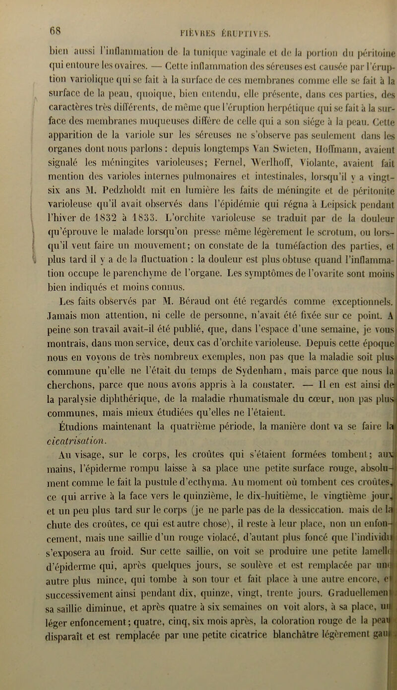 bien aussi I inflammation de la tunique vaginale et de la portion du péritoine qui entoure les ovaires. — Cette inflammation des séreuses est causée par l’érup- tion variolique (pii se fait à la surface de ces membranes comme elle se fait à la surface de la peau, quoique, bien entendu, elle présente, dans ces parties, des caractères très différents, de même que l’éruption herpétique qui se fait à la sur- face des membranes muqueuses diffère de celle qui a son siège à la peau. Cette apparition de la variole sur les séreuses 11e s’observe pas seulement dans les organes dont nous parlons: depuis longtemps Van Swieten, Hoffmann, avaient signalé les méningites varioleuses; Ferncl, Werlhofî, Violante, avaient fait mention des varioles internes pulmonaires et intestinales, lorsqu’il y a vingt- six ans M. Pedzholdt mit en lumière les faits de méningite et de péritonite varioleuse qu’il avait observés dans l’épidémie qui régna à Leipsick pendant l’hiver de 1832 à 1833. L’orchite varioleuse se traduit par de la douleur qu’éprouve le malade lorsqu’on presse même légèrement le scrotum, ou lors- qu’il veut faire un mouvement; 011 constate de la tuméfaction des parties, et plus tard il y a de la fluctuation : la douleur est plus obtuse quand l’inflamma- tion occupe le parenchyme de l ’organe. Les symptômes de l’ovarite sont moins bien indiqués et moins connus. Les faits observés par M. Béraud ont été regardés comme exceptionnels. { Jamais mon attention, ni celle de personne, 11’avait été fixée sur ce point. A peine son travail avait-il été publié, que, dans l’espace d’une semaine, je vous montrais, dans mon service, deux cas d’orchite varioleuse. Depuis cette époque nous en voyons de très nombreux exemples, non pas que la maladie soit plus! commune qu’elle 11e l’était du temps de Sydenham, mais parce que nous lai cherchons, parce que nous avons appris à la constater. — Il en est ainsi de] la paralysie diphthérique, de la maladie rhumatismale du cœur, non pas plus communes, mais mieux étudiées qu’elles ne l’étaient. Étudions maintenant la quatrième période, la manière dont va se faire cicatrisation. Au visage, sur le corps, les croûtes qui s’étaient formées tombent; aux mains, l’épiderme rompu laisse à sa place une petite surface rouge, absolu- ment comme le fait la pustule d’ectbvma. Au moment où tombent ces croûtes, ce qui arrive a la face vers le quinzième, le dix-huitième, le vingtième jour, et un peu plus tard sur le corps (je ne parle pas de la dessiccation, mais de la chute des croûtes, ce qui est autre chose), il reste à leur place, non un enfon- cement, mais une saillie d’un rouge violacé, d’autant plus foncé que l’individu s’exposera au froid. Sur cette saillie, on voit se produire une petite lamellœ d’épiderme qui, après quelques jours, se soulève et est remplacée par uiuflj autre plus mince, (pii tombe à son tour et fait place à une autre encore, e» successivement ainsi pendant dix, quinze, vingt, trente jours. Graduellement sa saillie diminue, et après quatre à six semaines on voit alors, à sa place, uijj j léger enfoncement.; quatre, cinq, six mois après, la coloration rouge de la peau disparaît et est remplacée par une petite cicatrice blanchâtre légèrement gau |