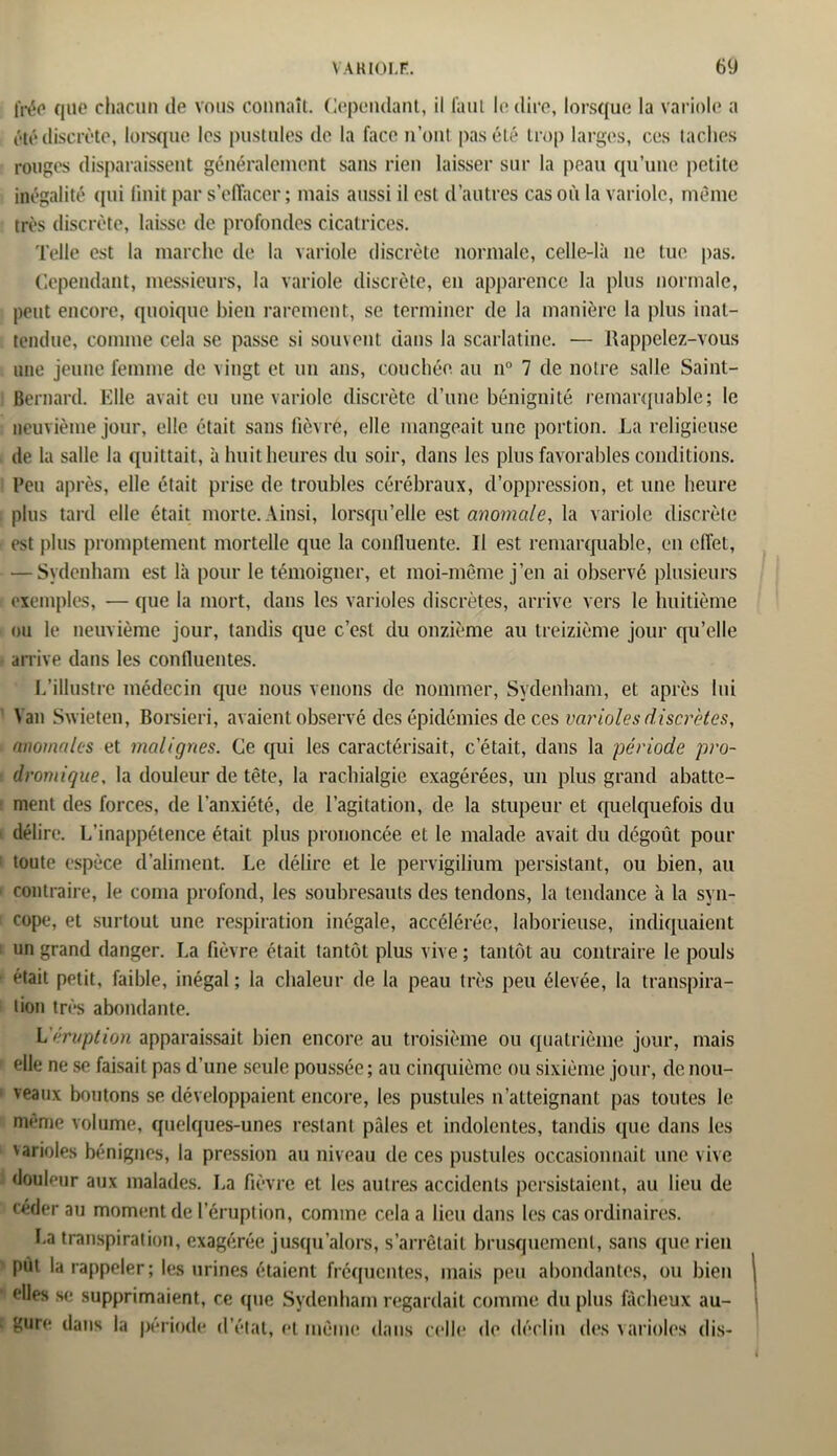 frée que chacun de vous connaît. Cependant, il faut le dire, lorsque la variole a été discrète, lorsque les pustules de la face n’ont pas été trop larges, ces taches rouges disparaissent généralement sans rien laisser sur la peau qu’une petite inégalité qui finit par s’effacer ; mais aussi il est d’autres cas où la variole, même très discrète, laisse de profondes cicatrices. Telle est la marche de la variole discrète normale, celle-là ne tue pas. Cependant, messieurs, la variole discrète, en apparence la plus normale, peut encore, quoique bien rarement, se terminer de la manière la plus inat- tendue, comme cela se passe si souvent dans la scarlatine. — Rappelez-vous une jeune femme de vingt et un ans, couchée, au n° 7 de notre salle Saint- Bernard. Elle avait eu une variole discrète d’une bénignité remarquable; le neuvième jour, elle était sans lièvre, elle mangeait une portion. La religieuse de la salle la quittait, à huit heures du soir, dans les plus favorables conditions. Peu après, elle était prise de troubles cérébraux, d’oppression, et une heure plus tard elle était morte. Ainsi, lorsqu’elle est anomale, la variole discrète est plus promptement mortelle que la confluente. Il est remarquable, en effet, — Sydenham est là pour le témoigner, et moi-même j’en ai observé plusieurs exemples, — que la mort, dans les varioles discrètes, arrive vers le huitième ou le neuvième jour, tandis que c’est du onzième au treizième jour qu’elle arrive dans les confluentes. L’illustre médecin que nous venons de nommer, Sydenham, et après lui Van Svvieten, Borsieri, avaient observé des épidémies de ces varioles discrètes, anomales et malignes. Ce qui les caractérisait, c était, dans la période pro- dromique, la douleur de tête, la rachialgie exagérées, un plus grand abatte- ment des forces, de l'anxiété, de l’agitation, de la stupeur et quelquefois du délire. L’inappétence était plus prononcée et le malade avait du dégoût pour 1 toute espèce d’aliment. Le délire et le pervigilium persistant, ou bien, au i contraire, le coma profond, les soubresauts des tendons, la tendance à la syn- 1 cope, et surtout une respiration inégale, accélérée, laborieuse, indiquaient i un grand danger. La fièvre était tantôt plus vive ; tantôt au contraire le pouls était petit, faible, inégal ; la chaleur de la peau très peu élevée, la transpira- tion très abondante. L éruption apparaissait bien encore au troisième ou quatrième jour, mais elle ne se faisait pas d’une seule poussée; au cinquième ou sixième jour, de nou- veaux boutons se développaient encore, les pustules n’atteignant pas toutes le meme volume, quelques-unes restant pâles et indolentes, tandis que dans les varioles bénignes, la pression au niveau de ces pustules occasionnait une vive douleur aux malades. La fièvre et les autres accidents persistaient, au lieu de céder au moment de l’éruption, comme cela a lieu dans les cas ordinaires. ha transpiration, exagérée jusqu’alors, s’arrêtait brusquement, sans que rien put la rappeler ; les urines étaient fréquentes, mais peu abondantes, ou bien elles se supprimaient, ce que Sydenham regardait comme du plus fâcheux au- ! guro dans la période d’état, et meme dans celle de déclin des varioles dis-