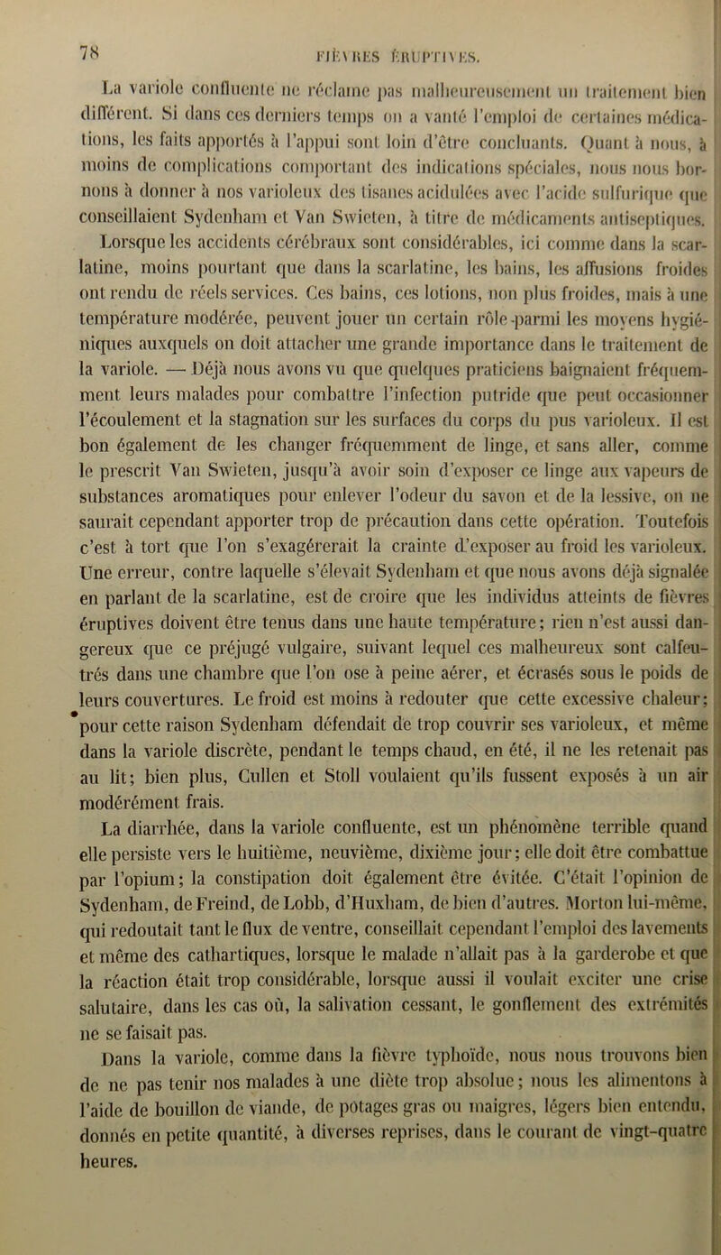 La variole confluenle ne réclame pas malheureusement un trailemenl bien dilTércnt. Si dans ces derniers temps on a vanté l’emploi de certaines médica- tions, les faits apportés à l’appui sont loin d’ôtre concluants. Quant à nous, à moins de complications comportant des indications spéciales, nous nous bor- nons à donner à nos varioleux des tisanes acidulées avec l’acide sulfurique que conseillaient Sydenham et Van Svvieten, à titre de médicaments antiseptiques. Lorsque les accidents cérébraux sont considérables, ici comme dans la scar- latine, moins pourtant que dans la scarlatine, les bains, les affusions froides ont rendu de réels services. Ces bains, ces lotions, non plus froides, mais à une température modérée, peuvent jouer un certain rôle-parmi les moyens hygié- niques auxquels on doit attacher une grande importance dans le traitement de la variole. — Déjà nous avons vu que quelques praticiens baignaient fréquem- ment leurs malades pour combattre l’infection putride que peut occasionner l’écoulement et la stagnation sur les surfaces du corps du pus varioleux. Il est bon également de les changer fréquemment de linge, et sans aller, comme le prescrit Van Swieten, jusqu’à avoir soin d’exposer ce linge aux vapeurs de substances aromatiques pour enlever l’odeur du savon et de la lessive, on ne saurait cependant apporter trop de précaution dans cette opération. Toutefois c’est à tort que l’on s’exagérerait la crainte cL’exposer au froid les varioleux. Une erreur, contre laquelle s’élevait Sydenham et que nous avons déjà signalée en parlant de la scarlatine, est de croire que les individus atteints de fièvres éruptives doivent être tenus dans une haute température ; rien n’est aussi dan- gereux que ce préjugé vulgaire, suivant lequel ces malheureux sont calfeu- trés dans une chambre que l’on ose à peine aérer, et écrasés sous le poids de leurs couvertures. Le froid est moins à redouter que cette excessive chaleur; pour cette raison Sydenham défendait de trop couvrir ses varioleux, et même dans la variole discrète, pendant le temps chaud, en été, il ne les retenait pas au lit; bien plus, Cullen et Stoll voulaient qu’ils fussent exposés à un air modérément frais. La diarrhée, dans la variole confluente, est un phénomène terrible quand elle persiste vers le huitième, neuvième, dixième jour; elle doit être combattue par l’opium; la constipation doit également être évitée. C’était l’opinion de Sydenham, deFreind, deLobb, d’Huxham, de bien d’autres. Morton lui-même, qui redoutait tant le flux de ventre, conseillait cependant l’emploi des lavements et même des cathartiques, lorsque le malade n’allait pas à la garderobe et que la réaction était trop considérable, lorsque aussi il voulait exciter une crise salutaire, dans les cas où, la salivation cessant, le gonflement des extrémités ne se faisait pas. Dans la variole, comme dans la fièvre typhoïde, nous nous trouvons bien de ne pas tenir nos malades à une diète trop absolue; nous les alimentons à l’aide de bouillon de viande, de potages gras ou maigres, légers bien entendu, donnés en petite quantité, à diverses reprises, dans le courant de vingt-quatre heures.