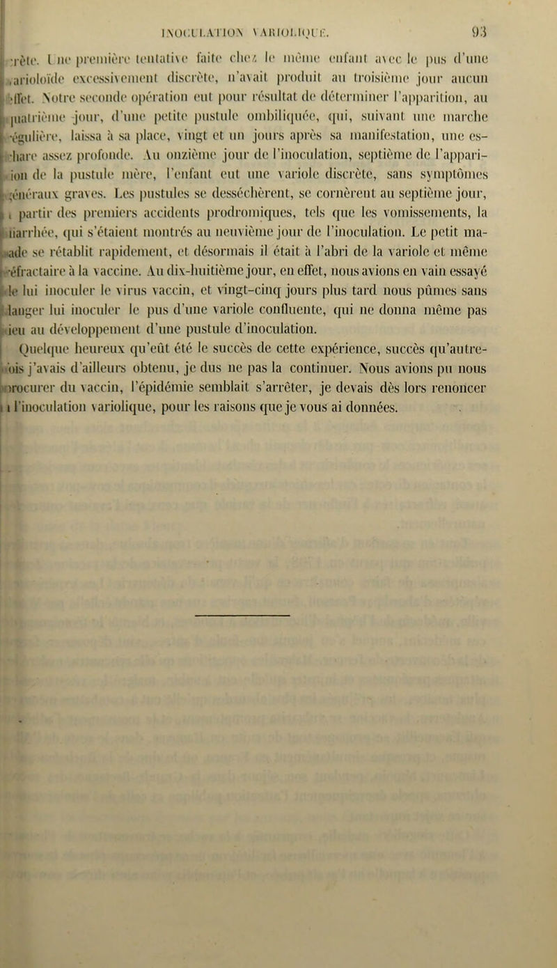 •ièu*. I ut* première lentatiu* faite chez le meme enfant a\ec le pus d’une ,arioloïcle excessivement discrète, n’avait produit au troisième jour aucun îffet. Notre seconde opération eut pour résultat de déterminer l’apparition, au juatrième -jour, d’une petite pustule ombiliquée, qui, suivant une marche •égulière, laissa à sa place, x ingt et un jours après sa manifestation, une es- hare assez profonde. Au onzième jour de l’inoculation, septième de l’appari- ion de la pustule mère, l’enfant eut une variole discrète, sans symptômes généraux graves. Les pustules se desséchèrent, se cornèrent au septième jour, i partir des premiers accidents prodromiques, tels que les vomissements, la tiarrhée, qui s’étaient montrés au neuvième jour de l’inoculation. Le petit ma- ade se rétablit rapidement, et désormais il était à l’abri de la variole et même Réfractaire à la vaccine. Au dix-huitième jour, en effet, nous avions en vain essayé le lui inoculer le virus vaccin, et vingt-cinq jours plus tard nous pûmes sans langer lui inoculer le pus d’une variole confluente, qui ne donna même pas ieu au développement d’une pustule d’inoculation. Quelque heureux qu’eût été le succès de cette expérience, succès qu’au tre- bis j’avais d’ailleurs obtenu, je dus ne pas la continuer. Nous avions pu nous )rocurcr du vaccin, P épidémie semblait s’arrêter, je devais dès lors renoncer i l’inoculation variolique, pour les raisons que je vous ai données.