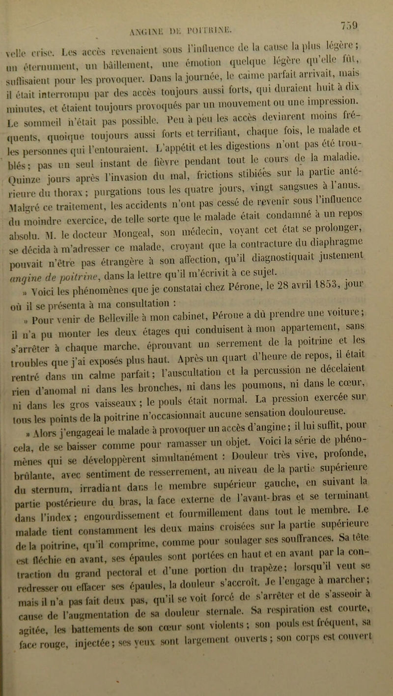 an<;im-; m i'ouuim:. voile crise. Les accès revenaient sous l'influence de la cause la plus cgere; un éternuaient, un bâillement, une émotion quelque légère quelle lut, suffisaient pour les provoquer. Dans la journée, le canne parfait arrivait, mais il était interrompu par des accès toujours aussi loris, qui duraient luut a < ix minutes, et étaient toujours provoqués par un mouvement ou une impression. Le sommeil « était pas possible. Peu à peu les accès devinrent moins fre- quents, quoique toujours aussi forts et terrifiant, chaque fois, le malade et les personnes qui l'entouraient. L'appétit et les digestions n’ont pas etc trou- blés: pas un seul instant de fièvre pendant tout le cours de la maladie. Quinze jours après l’invasion du mal, frictions stibiées sur la partie ante- rieure du thorax ; purgations tous les quatre jours, vingt sangsues a 1 anus. Malgré ce traitement, les accidents n'ont pas cessé de revenir sous 1 influence du moindre exercice, de telle sorte que le malade était condamné a un repos absolu M. le docteur Jlongeal, son médecin, voyant cet état se pio onger, se décida à m’adresser ce malade, croyant que la contracture du diaphragme pouvait n étre pas étrangère à son affection, qu’il diagnostiquait justement angine de poitrine, dans la lettre qu’il m’écrivit à ce sujet. Voici les phénomènes que je constatai chez. Péroné, le 2b avril lbo3, joui où il se présenta à ma consultation : » Pour venir de Bellevii'le à mon cabinet, Péroné a dû prendre une voiture; il n’a pu monter les deux étages qui conduisent à mon appartement, sans s’arrêter à chaque marche, éprouvant un serrement de la poitrine et les troubles que j’ai exposés plus haut. Après un quart d’heure de repos t était rentré dans un calme parfait; l’auscultation et la percussion ne décelaien rien d’anomal ni dans les bronches, ni dans les poumons, ni dans le cœur, ni dans les gros vaisseaux ; le pouls était normal. La pression exercée sur tous les points de la poitrine n’occasionnait aucune sensation douloureuse. » \lors j'engageai le malade à provoquer un accès d’angine ; .1 lui suffit, pour cela, de se baisser comme pour ramasser un objet. Voici la série de phéno- mènes qui se développèrent simultanément : Douleur très vive, piofomc, brûlante, avec sentiment de resserrement, au niveau de la parue supérieure du sternum, irradiant dans le membre supérieur gauche, en suivan a partie postérieure tlu bras, la face externe de l'avant-bras et se terunnau dans l’index; engourdissement et fourmillement dans tout le membre. Le malade tient constamment les deux mains croisées sur la partie supeneuie de la poitrine, qu’il comprime, comme pour soulager ses souffrances, Sa est fléchie en avant, ses épaules sont portées en haut et en avant par la con- traction tlu grand pectoral et d'une portion du trapèze; lorsqu .1 veut se redresser ou effacer ses épaules, la douleur s’accroît, .le I engage a marchci ; mais il n’a pas fait deux pas, qu'il se voit forcé de s'arrêter et de s asseotr a cause de l'augmentation de sa douleur sternale. Sa respiration est comte, agitée, les battements de son cœur sont violents ; son pub est fréquent, sa face rouge, injectée ; ses veux sont largement ouverts ; son corps est couve, t