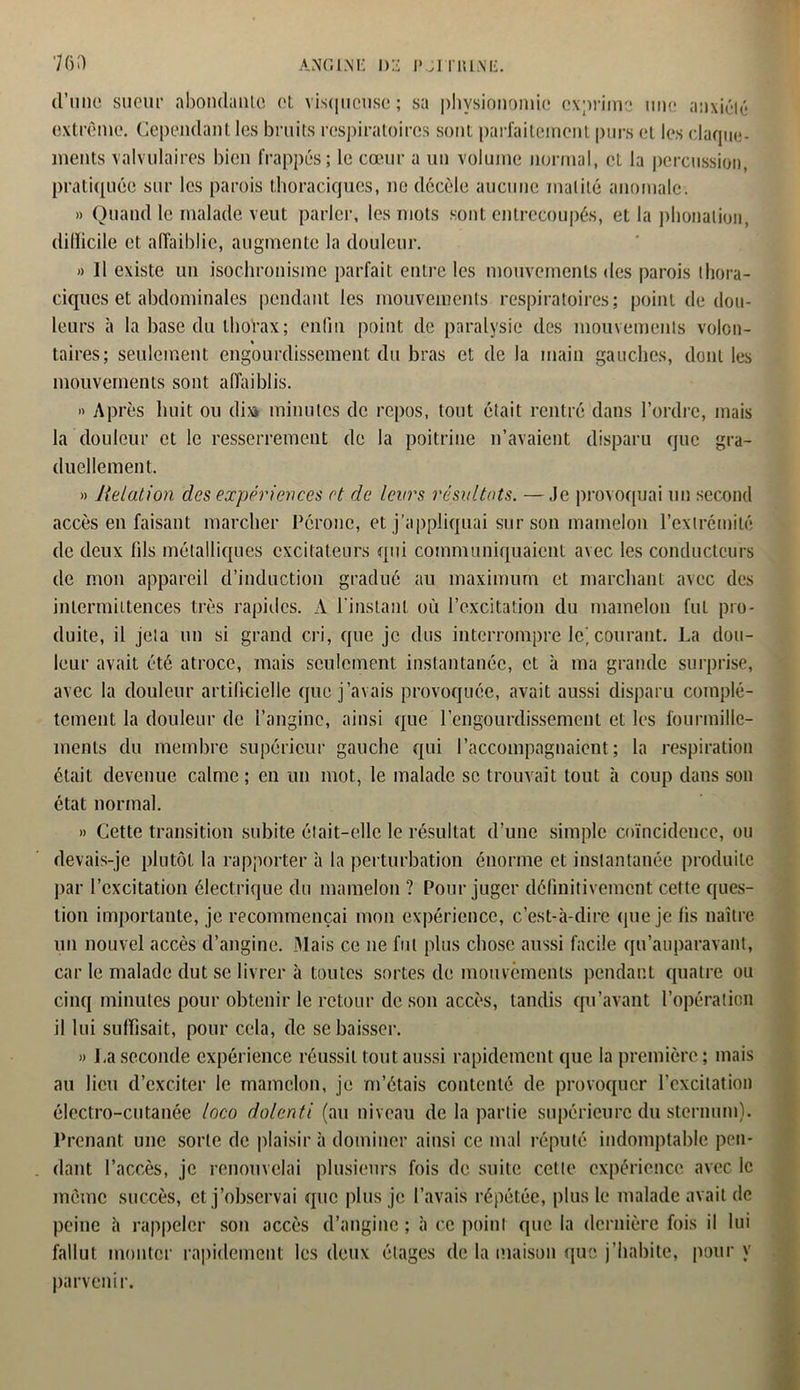 d’une sueur abonda nie et visqueuse; sa physionomie exprime une anxiété extrême. Cependant les bruits respiratoires sont parfaitement purs et les claque- ments valvulaires bien frappés; le cœur a un volume normal, et la percussion, pratiquée sur les parois thoraciques, ne décèle aucune matité anomale. » Quand le malade veut parler, les mots sont entrecoupés, et la phonation, dilïicile et affaiblie, augmente la douleur. » 11 existe un isochronisme parfait entre les mouvements des parois thora- ciques et abdominales pendant les mouvements respiratoires; point de dou- leurs à la base du thorax; enfin point de paralysie des mouvements volcn- « taires; seulement engourdissement du bras et de la main gauches, dont les mouvements sont affaiblis. » Après huit ou di» minutes de repos, tout était rentré dans l’ordre, mais la douleur et le resserrement de la poitrine n’avaient disparu que gra- duellement. » Halation des expériences et de leurs résultats. —Je provoquai un second accès en faisant marcher Péroné, et j’appliquai sur son mamelon l’extrémité de deux fils métalliques excitateurs qui communiquaient avec les conducteurs de mon appareil d’induction gradué au maximum et marchant avec des intermittences très rapides. A l'instant où l’excitation du mamelon fut pro- duite, il jeta un si grand cri, que je dus interrompre le, courant. La dou- leur avait été atroce, mais seulement instantanée, et à ma grande surprise, avec la douleur artificielle que j’avais provoquée, avait aussi disparu complè- tement la douleur de l’angine, ainsi que l’engourdissement et les fourmille- ments du membre supérieur gauche qui l’accompagnaient; la respiration était devenue calme ; en un mot, le malade se trouvait tout à coup dans son état normal. » Cette transition subite était-elle le résultat d’une simple coïncidence, ou devais-je plutôt la rapporter à la perturbation énorme et instantanée produite par l’excitation électrique du mamelon ? Pour juger définitivement cette ques- tion importante, je recommençai mon expérience, c’est-à-dire que je fis naître un nouvel accès d’angine. Mais ce ne fut plus chose aussi facile qu’auparavant, car le malade dut se livrer à toutes sortes de mouvements pendant quatre ou cinq minutes pour obtenir le retour de son accès, tandis qu’avant l’opération il lui suffisait, pour cela, de se baisser. » La seconde expérience réussit tout aussi rapidement que la première ; mais au lieu d’exciter le mamelon, je m’étais contenté de provoquer l’excitation électro-cutanée loco dolanti (au niveau de la partie supérieure du sternum). Prenant une sorte de plaisir à dominer ainsi ce mal réputé indomptable pen- dant l’accès, je renouvelai plusieurs fois de suite cette expérience avec le même succès, et j’observai que plus je l’avais répétée, plus le malade avait de peine h rappeler son accès d’angine ; à ce point que la dernière fois il lui fallut monter rapidement les deux étages de la maison que j’habite, pour y parvenir.