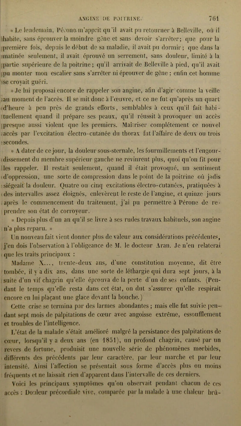 ANC INK Dli IMITRlNli- 7(31 » Le lendemain, Pé/oim m’apprit qu’il avait pu retourner à Belleville, où il habite, sans éprouver la moindre gène et sans devoir s’arrêter; (pic pour la première fois, depuis le début de sa maladie, il avait pu dormir; que dans la matinée seulement, il avait éprouvé un serrement, sans douleur, limité à la partie supérieure de la poitrine; qu’il arrivait de Belleville à pied, qu’il avait ou monter mon escalier sans s’arrêter ni éprouver de gène : enfin cet homme -se croyait guéri. » Je lui proposai encore de rappeler son angine, afin d’agir comme la veille au moment de l’accès. Il se mit donc à l’œuvre, et ce ne fut qu'après un quart d’heure à peu près de grands efforts, semblables à ceux qu’il fait habi- tuellement quand il prépare scs peaux, qu'il réussit à provoquer un accès presque aussi violent (pie les premiers. Maîtriser complètement ce nouvel accès par l’excitation électro-cutanée du thorax fut l’affaire de deux ou trois • secondes. » A dater de ce jour, la douleur sous-sternale, les fourmillements et l’engour- dissement du membre supérieur gauche ne revinrent plus, quoi qu’on fit poul- ies rappeler. Il restait seulement, quand il était provoqué, un sentiment d’oppression, une sorte de compression dans le point de la poitrine où jadis siégeait la douleur. Quatre ou cinq excitations électro-cutanées, pratiquées à des intervalles assez éloignés, enlevèrent le reste de l’angine, cl quinze jours après le commencement du traitement, j’ai pu permettre à Péroné de re- prendre son état de corroyeur. » Depuis plus d’un an qu’il se livre à ses rudes travaux habituels, son angine n’a plus reparu. » Un nouveau fait vient donner plus de valeur aux considérations précédentes, j’en dois l’observation à l’obligeance de M. le docteur Aran. Je n’en relaterai que les traits principaux : Madame X..., trente-deux ans, d’une constitution moyenne, dit être tombée, il y a dix ans, dans une sorte de léthargie qui dura sept jours, à la suite d’un vif chagrin qu’elle éprouva de la perte d’un de scs enfants. (Pen- dant le temps qu’elle resta dans cet état, on dut s’assurer qu’elle respirait encore en lui plaçant une glace devant la bouche.) Cette crise se termina par des larmes abondantes; mais elle fut suivie pen- dant sept mois de palpitations de cœur avec angoisse extrême, essoufflement et troubles de l’intelligence. L’état de la malade s’était amélioré malgré la persistance des palpitations de cœur, lorsqu’il y a deux ans (en 1851), un profond chagrin, causé par un revers de fortune, produisit une nouvelle série de phénomènes morbides, différents des précédents par leur caractère, par leur marche et par leur intensité. Ainsi l’affection se présentait sous forme d’accès plus ou moins fréquents et ne laissait rien d’apparent dans l’intervalle do ces derniers. Voici les principaux symptômes qu’on observait pendant chacun de ces accès : Douleur précordialc vive, comparée par la malade à une chaleur brù-