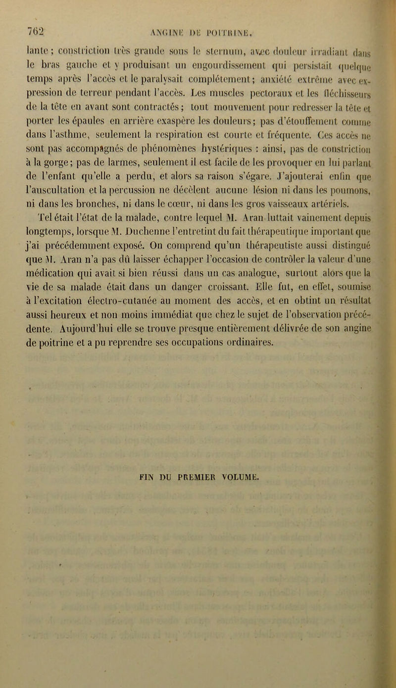lanle ; constriclion très grande sons le sternum, avec douleur irradiant dans le bras gauche et y produisant un engourdissement qui persistait quelque temps après l’accès et le paralysait complètement; anxiété extrême avec ex- pression de terreur pendant l’accès. Les muscles pectoraux et les fléchisseurs de la tête en avant sont contractés; tout mouvement pour redresser la tête et porter les épaules en arrière exaspère les douleurs; pas d’étouffement comme dans l’astlnne, seulement la respiration est courte et fréquente. Ces accès ne sont pas accompagnés de phénomènes hystériques ; ainsi, pas de constriclion à la gorge; pas de larmes, seulement il est facile de les provoquer en lui parlant de l’enfant qu’elle a perdu, et alors sa raison s’égare. J’ajouterai enfin que l’auscultation et la percussion ne décèlent aucune lésion ni dans les poumons, ni dans les bronches, ni dans le cœur, ni dans les gros vaisseaux artériels. Tel était l’état de la malade, contre lequel M. Aran luttait vainement depuis longtemps, lorsque M. Duchenne l’entretint du fait thérapeutique important que j’ai précédemment exposé. On comprend qu’un thérapeutiste aussi distingué que lM. Aran n’a pas dû laisser échapper l’occasion de contrôler la valeur d’une médication qui avait si bien réussi dans un cas analogue, surtout alors que la vie de sa malade était dans un danger croissant. Elle fut, en effet, soumise à l’excitation électro-cutanée au moment des accès, et en obtint un résultat aussi heureux et non moins immédiat que chez le sujet de l’observation précé- dente. Aujourd’hui elle se trouve presque entièrement délivrée de son angine de poitrine et a pu reprendre ses occupations ordinaires. FIN DU PREMIER VOLUME.