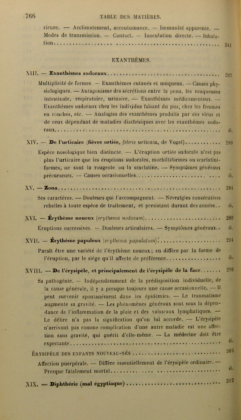 ricurc. — Acclimatement, accoutumance. — Immunité apparente. Modes de transmission. — Contact. — Inoculation directe. — Inhala- tion EXANTHÈMES. XIII. — Exanthèmes sudoraux Multiplicité de formes. — Exanthèmes cutanés et muqueux. —Causes phy- siologiques.— Antagonisme des sécrétions entre la peau, les muqueuses intestinale, respiratoire, urinaire. — Exanthèmes médicamenteux. — Exanthèmes sudoraux chez les individus faisant du pus, chez les femmes en couches, etc. — Analogies des exanthèmes produits par des virus et de ceux dépendant de maladies diathésiques avec les exanthèmes sudo- raux ib. XIV. — De l’urticaire (fièvre ortiée, febris urticaia, de Vogel) 280 Espèce nosologique Bien distincte. — L’éruption ortiée sudorale n’est pas plus l’urticaire que les éruptions sudorales, morbilliformes ou scarlatini- formes, ne sont la rougeole ou la scarlatine. — Symptômes généraux précurseurs. — Causes occasionnelles ib. XV. —Zona 281 Ses caractères. — Douleurs qui l’accompagnent. — Névralgies consécutives rebelles à toute espèce de traitement, et persistant durant des années.. ib. XVI. — Érythème noueux (erythema nodosum) Éruptions successives. — Douleurs articulaires. —Symptômes généraux.. 289 ib. XVII. — Érythème papuleux (erythema papulalum) 291 Paraît être une variété de l’érythème noueux; en diffère par la forme de l’éruption, par le siège qu’il affecte de préférence *&• XVIII. — De l’érysipèle, et principalement de l’érysipèle de la face. 296 Sa pathogénie. — Indépendamment de la prédisposition individuelle, de la cause générale, il y a presque toujours une cause occasionnelle. —Il peut survenir spontanément dans ies épidémies. — Le traumatisme augmente sa gravité. — Les phénomènes généraux sont sous lu dépen- dance de l’inflammation de la plaie et des vaisseaux lymphatiques. — Le délire n’a pas la signification qu’on lui accorde. — L’érysipèle n’arrivant pas comme complication d'une autre maladie est une afTec- tiou sans gravité, qui guérit d'elle-même. — La médecine doit être expectante Érysipèle des enfants nouveau-nés ... 305 Affection puerpérale. — DilTèrc essentiellement de l’érysipèle ordinaire.— Presque fatalement mortel XIX. — Diphthérie (mal égyptiaque)