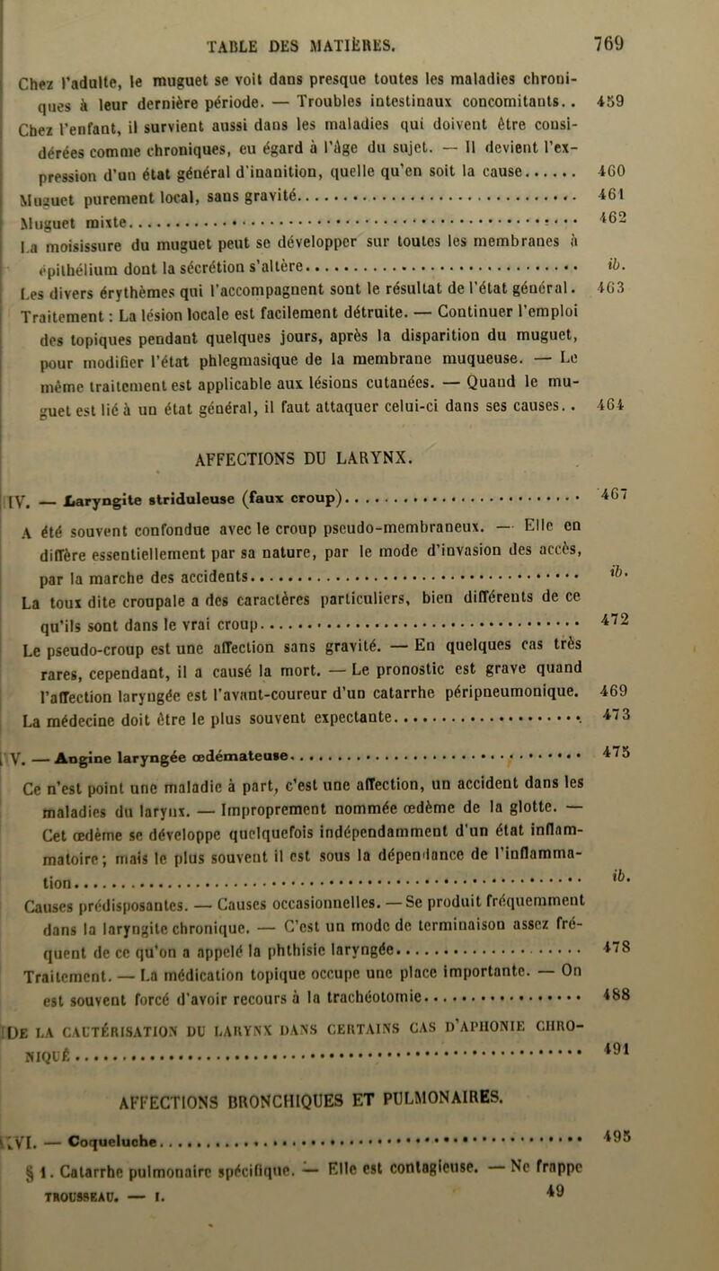 Chez l’adulte, le muguet se voit dans presque toutes les maladies chroni- ques à leur dernière période. — Troubles intestinaux concomitants.. Chez l’enfant, il survient aussi dans les maladies qui doivent être consi- dérées comme chroniques, eu égard à l’Age du sujet. — Il devient l’ex- pression d’un état général d’inanition, quelle qu’en soit la cause Musuet purement local, sans gravité «. Muguet mixte -4 ■ • l.a moisissure du muguet peut se développer sur toutes les membranes à épithélium dont la sécrétion s’altère Les divers érythèmes qui l’accompagnent sont le résultat de l’état général. Traitement : La lésion locale est facilement détruite. — Continuer l’emploi des topiques pendant quelques jours, après la disparition du muguet, pour modifier l’état phlegmasique de la membrane muqueuse. — Le même traitement est applicable aux lésions cutauées. — Quand le mu- guet est lié à un état général, il faut attaquer celui-ci dans ses causes.. AFFECTIONS DU LARYNX. [V. — Laryngite striduleuse (faux croup) A été souvent confondue avec le croup pseudo-membraneux. — Elle en diffère essentiellement par sa nature, par le mode d'invasion des accès, par la marche des accidents La toux dite croupale a des caractères particuliers, bien différents de ce qu’ils sont dans le vrai croup Le pseudo-croup est une affection sans gravité. — En quelques cas très rares, cependant, il a causé la mort. — Le pronostic est grave quand l’afTection laryngée est l’avant-coureur d’un catarrhe péripneumonique. La médecine doit être le plus souvent expectante , V. — Angine laryngée œdémateuse Ce n’est point une maladie à part, c’est une affection, un accident dans les maladies du larynx. — Improprement nommée œdème de la glotte. — Cet œdème se développe quelquefois indépendamment d’un état inflam- matoire; mais le plus souvent il est sous la dépendance de l’inflamma- tion Causes prédisposantes. — Causes occasionnelles. — Se produit fréquemment dans la laryngite chronique. — C’est un mode de terminaison assez fré- quent de ce qu’on a appelé la phthisie laryngée Traitement. — La médication topique occupe une place importante. — On est souvent forcé d’avoir recours à la trachéotomie |[JE LA CAUTÉRISATION DU LARYNX DANS CERTAINS CAS D’APHONIE CIIRO- NIQUÊ AFFECTIONS BRONCHIQUES ET PULMONAIRES. IIVI. — Coqueluche . . . § 1. Catarrhe pulmonaire spécifique. — Elle est contagieuse. Ne frappe TROUSSEAU. — I. 49 459 460 461 462 ib. 463 464 467 ib. 472 469 47 3 475 ib. 478 488 491 495