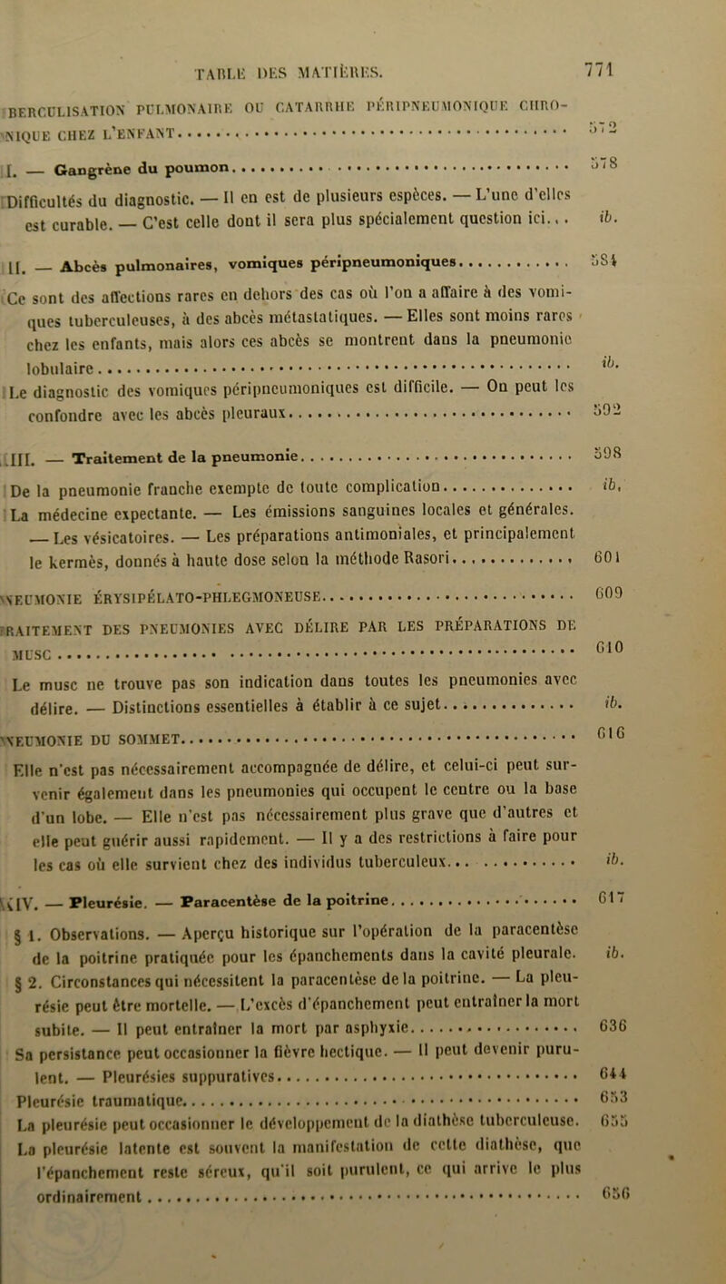 BERCÜL1SATI0N PULMONAIRE OU CATARRHE P K RIPN EU M ON IQU F. CHRO- MN1QUE CHEZ L’ENFANT < * * * * a 1 ~ [J. Gangrène du poumon • • Difficultés du diagnostic. — Il en est de plusieurs espèces. — L’une d’elles est curable. — C’est celle dont il sera plus spécialement question ici... ib. II. — Abcès pulmonaires, vomiques péripneumoniques ‘ISi Ce sont des affections rares en dehors des cas où l’on a affaire à des vomi- ques tuberculeuses, à des abcès métastatiques. — Elles sont moins rares chez les enfants, mais alors ces abcès se montrent dans la pneumonie lobulaire Le diagnostic des vomiques péripneumoniques est difficile. — On peut les confondre avec les abcès pleuraux , HH. — Traitement de la pneumonie De la pneumonie franche exempte de toute complication La médecine expectante. — Les émissions sanguines locales et générales. Les vésicatoires. — Les préparations antimoniales, et principalement le kermès, donnés à haute dose selon la méthode Rasori neumonie érysipélato-phlegmoneuse FP.AITEMENT DES PNEUMONIES AVEC DÉLIRE PAR LES PRÉPARATIONS DE MUSC Le musc ne trouve pas son indication dans toutes les pneumonies avec délire. — Distinctions essentielles à établir à ce sujet 1 NEUMONIE DU SOMMET Elle n’est pas nécessairement accompagnée de délire, et celui-ci peut sur- venir également dans les pneumonies qui occupent le centre ou la base d’un lobe. — Elle n’est pas nécessairement plus grave que d’autres et elle peut guérir aussi rapidement. — Il y a des restrictions à faire pour les cas où elle survient chez des individus tuberculeux — Pleurésie. — Paracentèse de la poitrine ' 617 § 1. Observations. — Aperçu historique sur l’opération de la paracentèse de la poitrine pratiquée pour les épanchements dans la cavité pleurale. il. § 2. Circonstances qui nécessitent la paracentèse delà poitrine. La pleu- résie peut être mortelle. — L’excès d’épanchement peut entraîner la mort subite. — Il peut entraîner la mort par asphyxie 636 Sa persistance peut occasionner la fièvre hectique. — Il peut devenir puru- lent. — Pleurésies suppuratives 64 4 Pleurésie traumatique 653 La pleurésie peut occasionner le développement de la diathèse tuberculeuse. 635 La pleurésie latente est souvent la manifestation de celte diathèse, que l’épanchement reste séreux, qu’il soit purulent, ce qui arrive le plus ordinairement 656 398 ib, 601 609 610 ib. 016 ib.