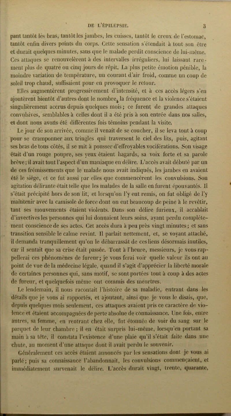 pant tantôt les bras, tantôt les jambes, les cuisses, tantôt le creux de rcstoniac, tantôt enlin divers points du corps. Cette sensation s’étendait à tout son être et durait (pielques minutes, sans (lue le malade perdit conscience de lui-même. Ces atta([ues se renouvelèrent à des intervalles irréguliers, lui laissant rare- ment plus de quatre ou ciii([ jours de répit. La i)lus petite émotion pénible, la moindre variation de température, un courant d’air froid, comme un coup de soleil trop chaud, suftisaient pour en provoquer le retour. Elles augmentèrent progressivement d’intensité, et h ces accès légers s’en ajoutèrent bientôt d’autres dont le nombrCjla fréquence et la violence s’étaient singulièrement accrus depuis quelques mois ; ce furent de grandes attaques convulsives, semblables à celles dont il a été pris à son entrée dans nos salles, et dont nous avoils été différentes fois témoins pendant la visite. Le jour de son arrivée, comme il venait de se coucher, il se leva tout à coup pour se cramponner aux tringles qui traversent le ciel des lits, puis, agitant ses bras de tous côtés, il se mit à pousser d’effroyables vociférations. Son visage était d’un rouge poupre, ses yeux étaient hagards, sa voix forte et sa parole brève; il avait tout l’aspect d’un maniaque en délire. L’accès avait débuté par un de ces frémissements que le malade nous avait indiqués, les jambes eu avaient été le siège, et ce fut aussi par elles que commencèrent les convulsions. Sou agitation délirante était telle que les malades de la salle en furent épouvantés. Il s’était précipité hors de son lit, et lorsqu’on l’y eut remis, on fut obligé de l’y maintenir avec la camisole de force dont on eut beaucoup de peine à le revêtir, tant ses mouvements étaient violents. Dans son délire furieux, il accablait d’invectives les personnes qui lui donnaient leurs soins, ayant perdu complète- ment conscience de ses actes. Cet accès dura à peu près vingt minutes ; et sans transition sensible le calme revint. Il parlait nettement, et, se voyant attaché, il demanda tranquillement qu’on le débarrassât de ces liens désormais inutiles, car il sentait que sa crise était passée. Tout à l’heure, messieurs, je vous rap- pellerai ces phénomènes de fureur; je vous ferai voir quelle valeur ils ont iiu point de vue de la médecine légale, quand il s’agit d’apprécier la liberté morale de certaines personnes qui, sans motif, se sont portées tout à coup à des actes de fureur, et quelquefois même ont commis des meurtres. Le lendemain, il nous racontait l’histoire de sa maladie, entrant dans les détails que je vous al rapportés, et ajoutant, ainsi que je vous le disais, que, depuis quelques mois seulement, ces attaques avaient j)ris ce caractère de. vio- lence et étaient accompagnées de perte absolue de connaissance. Une fois, entre autres, sa femme, en rentrant chez elle, fut étonnée de voir du sang sur le parquet de leur chand3re ; il en était surpris lui-même, lorsqu’on portant sa main à sa tête, il constata l’existence d’une plaie qu’il s’était faite dans une chute, au moment d’une atta(]ue dont il avait perdu le souvenir. Généralement ces accès étaient aimoncés par les sensations dont je vous ai parlé; puis sa connaissance l’abandonnait, les convulsions commençaient, et immédiatement survenait le délire. L’accès durait vingt, trente, (piaranle.