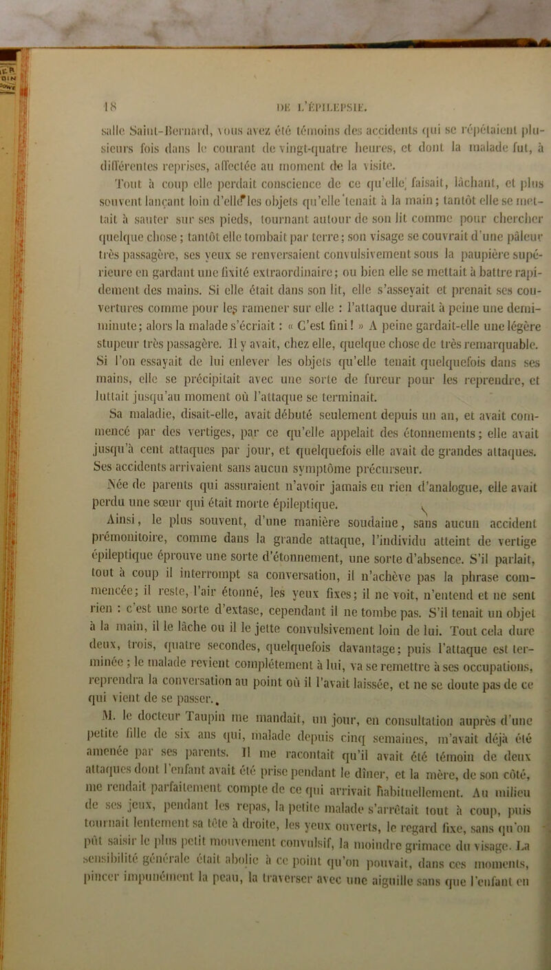 DK l,’ÉrilÆI>SlK. salle Saiiil-JJeriiai'd, vous avez été létnoiiis des accidents ((ui sc ré|)élaieiil j)lu- sieiirs fois dans le courant de vingt-quatre lieures, et dont la malade fut, à dilférentes reprises, alfecléc au moment de la visite. Tout à coup elle perdait conscience de ce qu’elle^ faisait, lâchant, et plus souvent lançant loin d’elhf les objets qu’elle'tenait à la main; tantôt elle se met- tait à sauter sur ses pieds, tournant autour de son lit comme pour chercher quelque chose ; tantôt elle tombait par terre; son visage se couvrait d’une pâleur très passagère, ses yeux se renversaient convulsivement sous la pauj)ièi’c supé- rieure en gardant une lixité extraordinaire; ou bien elle se mettait à battre rapi- dement des mains. Si elle était dans son lit, elle s’asseyait et prenait ses cou- vertures comme pour leg ramener sur elle : l’attaque durait à peine une demi- minute; alors la malade s’écriait : « C’est fini! » A peine gardait-elle une légère stupeur très passagère. Il y avait, chez elle, quelque chose de très remarquable. Si l’on essayait de lui enlever les objets qu’elle tenait quelquefois dans ses mains, elle se précipitait avec une sorte de fureur pour les reprendre, et luttait jusqu’au moment où l’attaque se terminait. Sa maladie, disait-elle, avait débuté seulement depuis un an, et avait com- mencé par des vertiges, par ce qu’elle appelait des étonnements ; elle avait jusqu’à cent attaques par jour, et quelquefois elle avait de grandes attaques. Ses accidents arrivaient sans aucun symptôme précurseur. Née de parents qui assuraient n’avoir jamais eu rien d’analogue, elle avait perdu une sœur qui était morte éinleptique. Ainsi, le plus souvent, d’une manière soudaine, sans aucun accident pi’émoniioire, comme dans la grande attacp^ie, rindividu atteint de vertige épileptique éprouve une sorte d’étonnement, une sorte d’absence. S’il parlait, tout à coup il interrompt sa conversation, il n’achève pas la phrase com- mencée; il reste, 1 air étonné, les yeux fixes; il ne voit, n’entend et ne sent rien . c est une sorte d extase, cependant il ne tombe pas. S’il tenait un objet h la main, il le lacbe ou il le jette convulsivement loin de lui. Tout cela dure deux, trois, quatre secondes, quelquefois davantage; puis l’attaque est ter- minée ; le malade revient complètement à lui, va se remettre à ses occupations, lepiendia la conversation au point où il l’avait laissée, et ne se doute pas de ce qui vient de se passer., M. le docteur Taupin me mandait, un jour, en consultation auprès d’une petite fille de six ans qui, malade depuis cinq semaines, m’avait déjà été amenée pai ses parents. Il me racontait qu’il avait été témoin de deux attaques dont 1 enfant avait été prise pendant le dîner, et la mère, de son côté, me lendait paifailcment compte de ce qui arrivait riabitueilement. Au milieu de ses jeux, pendant les repas, la petite malade s’arrêtait tout à coup, puis loin liait lentement sa tète a droite, les yeux ouverts, le regard fixe, sans qu'on * piît saisii le plus |ictit mouvement convulsif, la moindre grimace du visage. J..a sensibilité géncitde éltiit abolie a ce point qu’on pouvait, dans ces moments, pincer impunément la peau, la traverser avec une aiguille sans que l’enfant en