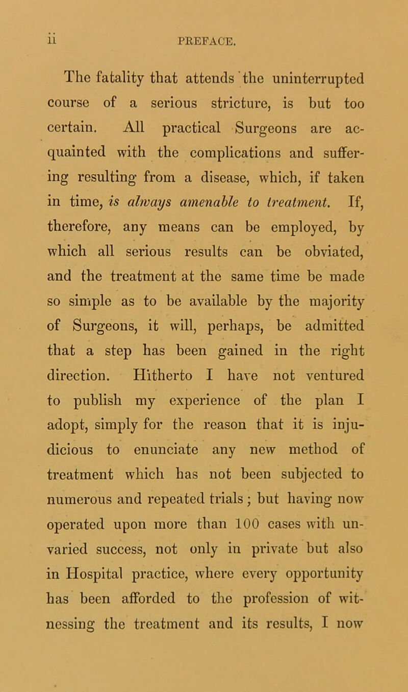 The fatality that attends the uninterrupted course of a serious stricture, is but too certain. All practical Surgeons are ac- quainted with the complications and suffer- ing resulting from a disease, which, if taken in time, is always amenable to treatment. If, therefore, any means can be employed, by which all serious results can be obviated, and the treatment at the same time be made so simple as to be available by the majority of Surgeons, it will, perhaps, be admitted that a step has been gained in the right direction. Hitherto I have not ventured to publish my experience of the plan I adopt, simply for the reason that it is inju- dicious to enunciate any new method of treatment w'hich has not been subjected to numerous and repeated trials ; but having now operated upon more than 100 cases with un- varied success, not only in private but also in Hospital practice, where every opportunity has been afforded to the profession of wit- nessing the treatment and its results, I now