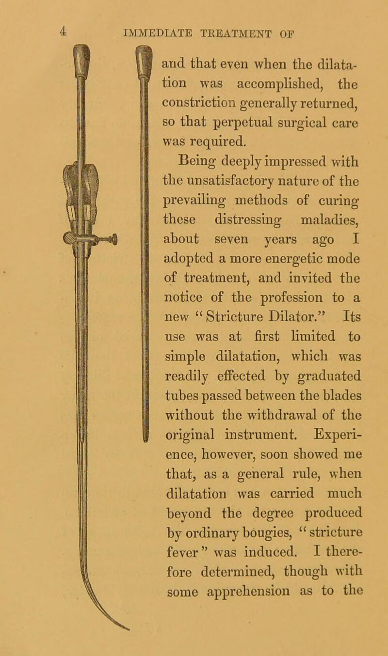 III and that even when the dilata- tion was accomplished, the constriction generally returned, so that perpetual surgical care was required. Being deeply impressed with ! the unsatisfactory nature of the prevailing methods of curing ! these distressing maladies, about seven years ago I adopted a more energetic mode of treatment, and invited the notice of the profession to a ! new “ Stricture Dilator.” Its use was at first limited to simple dilatation, which was readily effected by graduated tubes passed between the blades without the withdrawal of the | original instrument. Experi- ence, however, soon showed me that, as a general rule, when dilatation was carried much beyond the degree produced by ordinary bougies, 11 stricture fever ” wTas induced. I there- fore determined, though with some apprehension as to the