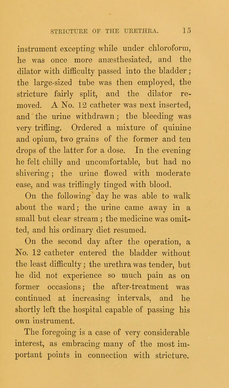 instrument excepting while under chloroform, he was once more ansesthesiated, and the dilator with difficulty passed into the bladder ; the large-sized tube was then employed, the stricture fairly split, and the dilator re- moved. A No. 12 catheter was next inserted, and the urine withdrawn ; the bleeding was very trifling. Ordered a mixture of quinine and opium, two grains of the former and ten drops of the latter for a dose. In the evening he felt chilly and uncomfortable, but had no shivering; the urine flowed with moderate ease, and was triflingly tinged with blood. On the following day he was able to walk about the ward; the urine came away in a small but clear stream ; the medicine was omit- ted, and his ordinary diet resumed. On the second day after the operation, a No. 12 catheter entered the bladder without the least difficulty; the urethra was tender, but he did not experience so much pain as on former occasions; the after-treatment was continued at increasing intervals, and he shortly left the hospital capable of passing his own instrument. The foregoing is a case of very considerable interest, as embracing many of the most im- portant points in connection with stricture.