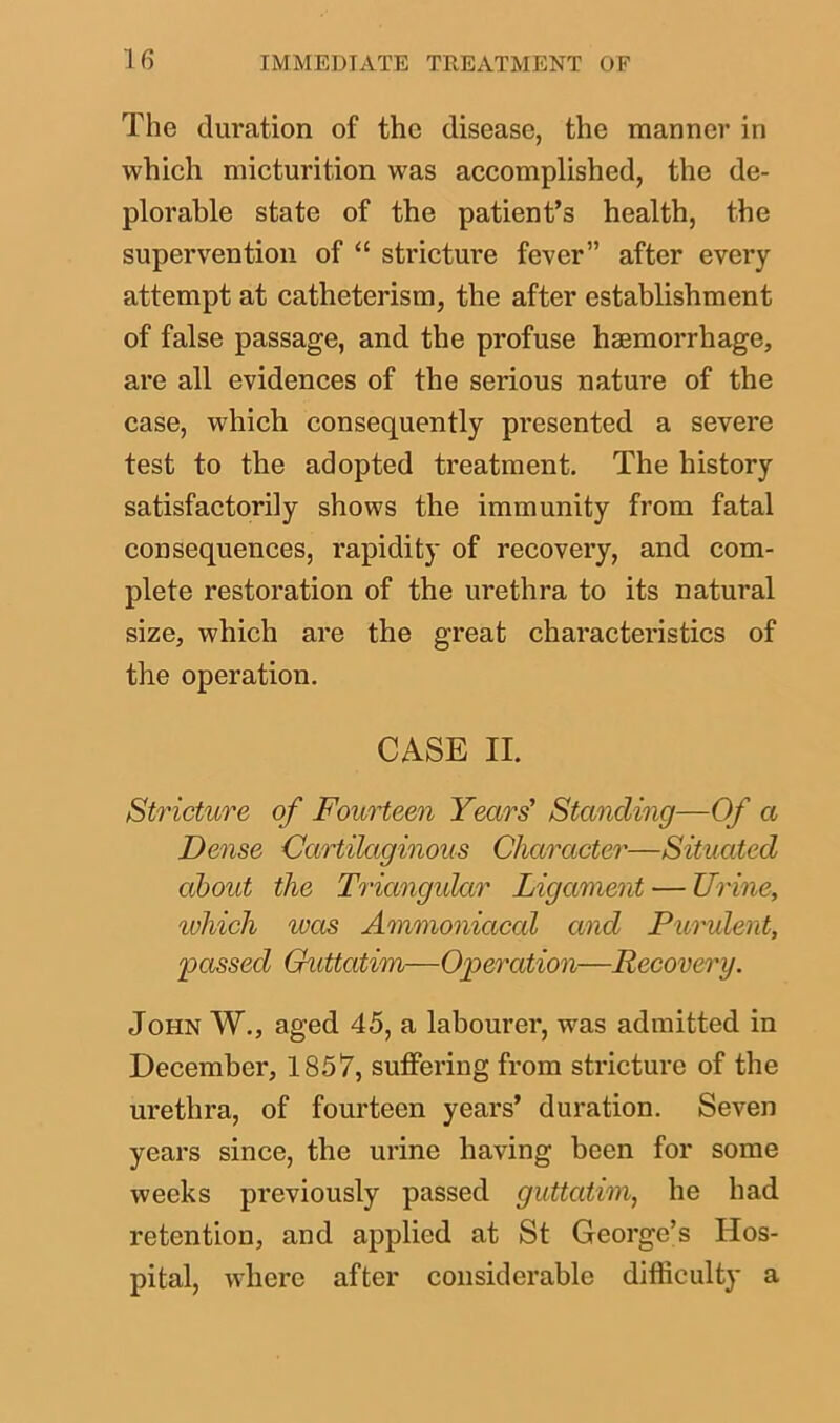 The duration of the disease, the manner in which micturition was accomplished, the de- plorable state of the patient’s health, the supervention of “ stricture fever” after every attempt at catheterism, the after establishment of false passage, and the profuse hemorrhage, are all evidences of the serious nature of the case, which consequently presented a severe test to the adopted treatment. The history satisfactorily shows the immunity from fatal consequences, rapidity of recovery, and com- plete restoration of the urethra to its natural size, which are the great characteristics of the operation. CASE II. Stricture of Fourteen Years' Standing—Of a Dense Cartilaginous Character—Situated about the Triangular Ligament — Urine, 'which was Ammonicical and Purulent, passed Guttatim—Operation—Recovery. John W., aged 45, a labourer, was admitted in December, 1857, suffering from stricture of the urethra, of fourteen years’ duration. Seven years since, the urine having been for some weeks previously passed guttatim, he had retention, and applied at St George’s Hos- pital, where after considerable difficulty a