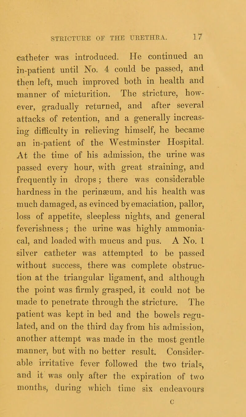 catheter was introduced. He continued an in-patient until No. 4 could be passed, and then left, much improved both in health and manner of micturition. The stricture, how- ever, gradually returned, and after several attacks of retention, and a generally increas- ing difficulty in relieving himself, he became an in-patient of the Westminster Hospital. At the time of his admission, the urine was passed every hour, with great straining, and frequently in drops; there was considerable hardness in the perinaeum, and his health was much damaged, as evinced by emaciation, pallor, loss of appetite, sleepless nights, and general feverishness ; the urine was highly ammonia- cal, and loaded with mucus and pus. A No. 1 silver catheter was attempted to be passed without success, there was complete obstruc- tion at the triangular ligament, and although the point was firmly grasped, it could not be made to penetrate through the stricture. The patient was kept in bed and the bowels regu- lated, and on the third day from his admission, another attempt was made in the most gentle manner, but with no better result. Consider- able irritative fever followed the two trials, and it was only after the expiration of two months, during which time six endeavours c