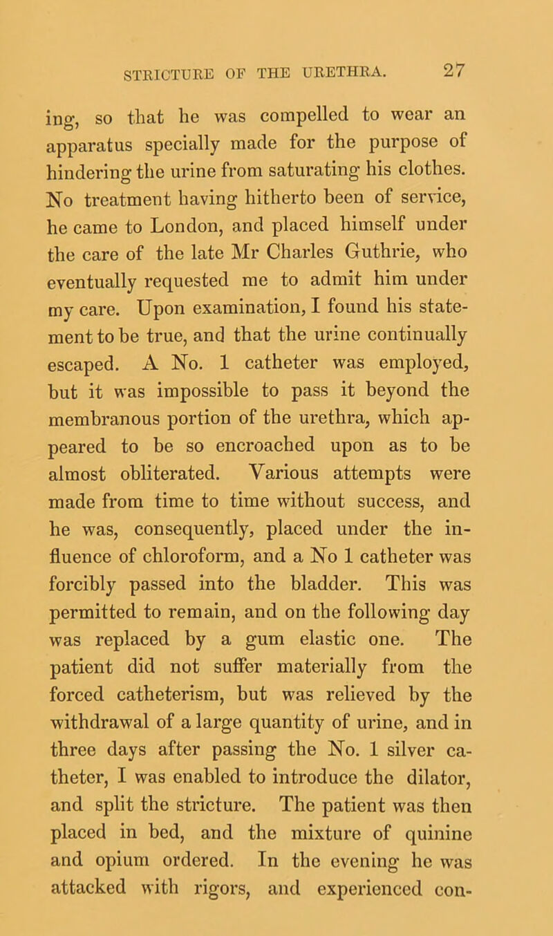 ing, so that he was compelled to wear an apparatus specially made for the purpose of hindering the urine from saturating his clothes. No treatment having hitherto been of service, he came to London, and placed himself under the care of the late Mr Charles Guthrie, who eventually requested me to admit him under my care. Upon examination, I found his state- ment to be true, and that the urine continually escaped. A No. 1 catheter was employed, but it was impossible to pass it beyond the membranous portion of the urethra, which ap- peared to be so encroached upon as to be almost obliterated. Various attempts were made from time to time without success, and he was, consequently, placed under the in- fluence of chloroform, and a No 1 catheter was forcibly passed into the bladder. This was permitted to remain, and on the following day was replaced by a gum elastic one. The patient did not suffer materially from the forced catheterism, but was relieved by the withdrawal of a large quantity of urine, and in three days after passing the No. 1 silver ca- theter, I was enabled to introduce the dilator, and split the stricture. The patient was then placed in bed, and the mixture of quinine and opium ordered. In the evening he was attacked with rigors, and experienced con-