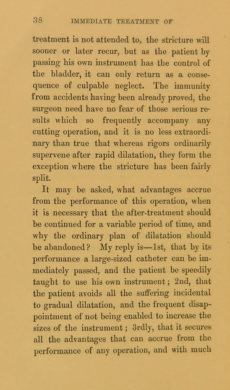 treatment is not attended to, the stricture will sooner or later recur, but as the patient by- passing his own instrument has the control of the bladder, it can only return as a conse- quence of culpable neglect. The immunity from accidents having been already proved, the surgeon need have no fear of those serious re- sults which so frequently accompany any cutting operation, and it is no less extraordi- nary than true that whereas rigors ordinarily supervene after rapid dilatation, they form the exception where the stricture has been fairly split. It may be asked, what advantages accrue from the performance of this operation, when it is necessary that the after-treatment should be continued for a variable period of time, and why the ordinary plan of dilatation should be abandoned? My reply is—1st, that by its performance a large-sized catheter can be im- mediately passed, and the patient be speedily taught to use his own instrument; 2nd, that the patient avoids all the suffering incidental to gradual dilatation, and the frequent disap- pointment of not being enabled to increase the sizes of the instrument; 3rdly, that it secures all the advantages that can accrue from the performance of any operation, and with much