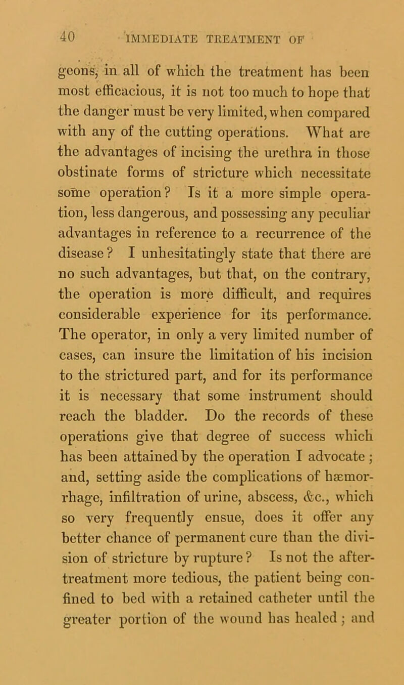 goons, in all of which the treatment has been most efficacious, it is not too much to hope that the clanger must be very limited, when compared with any of the cutting operations. What are the advantages of incising the urethra in those obstinate forms of stricture which necessitate some operation? Is it a more simple opera- tion, less dangerous, and possessing any peculiar advantages in reference to a recurrence of the disease ? I unhesitatingly state that there are no such advantages, but that, on the contrary, the operation is more difficult, and requires considerable experience for its performance. The operator, in only a very limited number of cases, can insure the limitation of his incision to the strictured part, and for its performance it is necessary that some instrument should reach the bladder. Do the records of these operations give that degree of success which has been attained by the operation I advocate ; and, setting aside the complications of haemor- rhage, infiltration of urine, abscess, &c., which so very frequently ensue, does it offer any better chance of permanent cure than the divi- sion of stricture by rupture ? Is not the after- treatment more tedious, the patient being con- fined to bed with a retained catheter until the greater portion of the wound has healed ; and