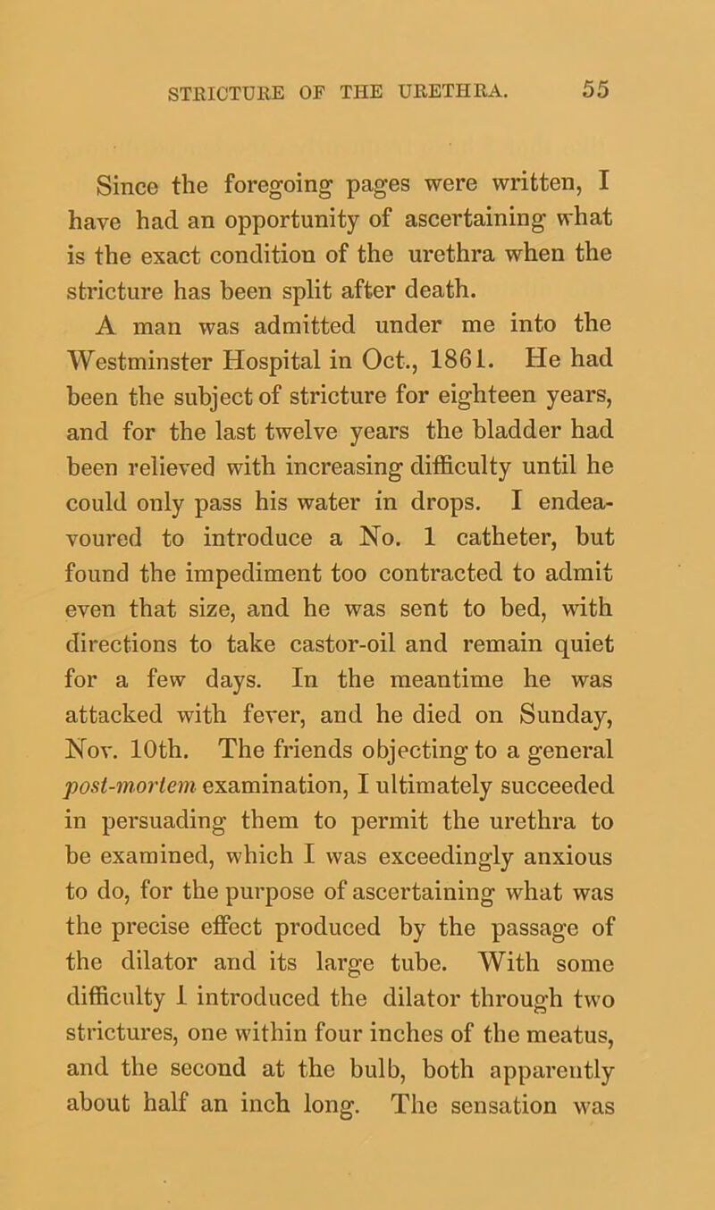 Since the foregoing pages were written, I have hacl an opportunity of ascertaining what is the exact condition of the urethra when the stricture has been split after death. A man was admitted under me into the Westminster Hospital in Oct., 1861. He had been the subject of stricture for eighteen years, and for the last twelve years the bladder had been relieved with increasing difficulty until he could only pass his water in drops. I endea- voured to introduce a No. 1 catheter, but found the impediment too contracted to admit even that size, and he was sent to bed, with directions to take castor-oil and remain quiet for a few days. In the meantime he was attacked with fever, and he died on Sunday, Nov. 10th. The friends objecting to a general post-mortem examination, I ultimately succeeded in persuading them to permit the urethra to be examined, which I was exceedingly anxious to do, for the purpose of ascertaining what was the precise effect produced by the passage of the dilator and its large tube. With some difficulty 1 introduced the dilator through two strictures, one within four inches of the meatus, and the second at the bulb, both apparently about half an inch long. The sensation was