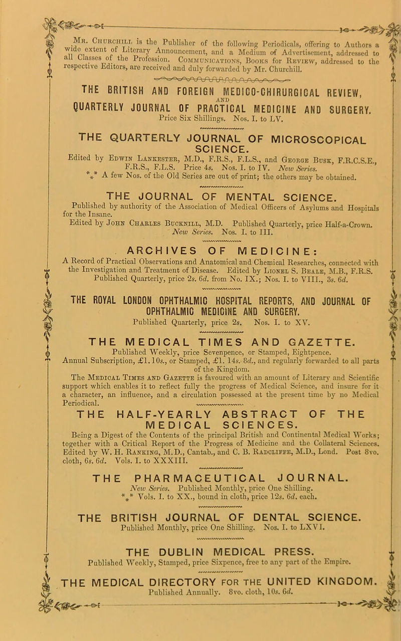 *©— Mh. Churchill is the Publisher of the following Periodicals, offering to Authors a .i! p.cxteilt Literary Announcement, and a Medium of Advertisement, addressed to a Classes of. the Profession. Communications, Books for Review, addressed to the respective Editors, are received and duly forwarded by Mr. Churchill. THE BRITISH AND FOREIGN MEDiGO-GHIRURGIGAL REVIEW, AND QUARTERLY JOURNAL OF PRACTICAL MEDICINE AND SURGERY. Price Six Shillings. Nos. I. to LV. THE QUARTERLY JOURNAL OF MICROSCOPICAL SCIENCE. Edited by Edwin Lankester, M.D., F.R.S., F.L.S., and George Busk, F.R.C.S.E. # F.R.S., F.L.S. Price 4s. Nos. I. to IV. New Series. *** -A- few Nos. of the Old Series are out of print; the others may be obtained. THE JOURNAL OF MENTAL SCIENCE. Published by authority of the Association of Medical Officers of Asylums and Hospitals for the Insane. Edited by John Charles Bucknill, M.D. Published Quarterly, price Half-a-Crown. New Series. Nos. I. to III. ARCHIVES OF MEDICINE: A Record of Practical Observations and Anatomical and Chemical Researches, connected with the Investigation and Treatment of Disease. Edited by Lionel S. Beale, M.B., F.R.S. Published Quarterly, price 2s. 6d. from No. IX.; Nos. I. to VIII., 3s. Gd. THE ROYAL LONDON OPHTHALMIC HOSPITAL REPORTS, AND JOURNAL OF OPHTHALMIC MEDICINE AND SURGERY. Published Quarterly, price 2s. Nos. I. to XV. WMVUVWWVV OF THE THE MEDICAL TIMES AND GAZETTE. Published Weekly, price Sevenpence, or Stamped, Eightpence. Annual Subscription, £1.10s., or Stamped, £1. 14s. 8d., and regularly forwarded to all parts of the Kingdom. The Medical Times and Gazette is favoured with an amount of Literary and Scientific support which enables it to reflect fully the progress of Medical Science, and insure for it a character, an influence, and a circulation possessed at the present time by no Medical Periodical. THE HALF-YEARLY ABSTRACT MEDICAL SCIENCES. Being a Digest of the Contents of the principal British and Continental Medical Works; together with a Critical Report of the Progress of Medicine and the Collateral Sciences. Edited by W. H. Ranking, M.D., Cantab., and C. B. Radcliffe, M.D., Lond. Post 8vo. cloth, 6s. Gd. Vols. I. to XXXIII. THE PHARMACEUTICAL JOURNAL. New Series. Published Monthly, price One Shilling. *** Vols. I. to XX., bound in cloth, price 12s. 6d. each. THE BRITISH JOURNAL OF DENTAL SCIENCE. Published Monthly, price One Shilling. Nos. I. to LXVI. THE DUBLIN MEDICAL PRESS. Published Weekly, Stamped, price Sixpence, free to any part of the Empire. THE MEDICAL DIRECTORY FOR THE UNITED KINGDOM. 1' Published Annually. 8vo. cloth, 10s. Gd. ——“——