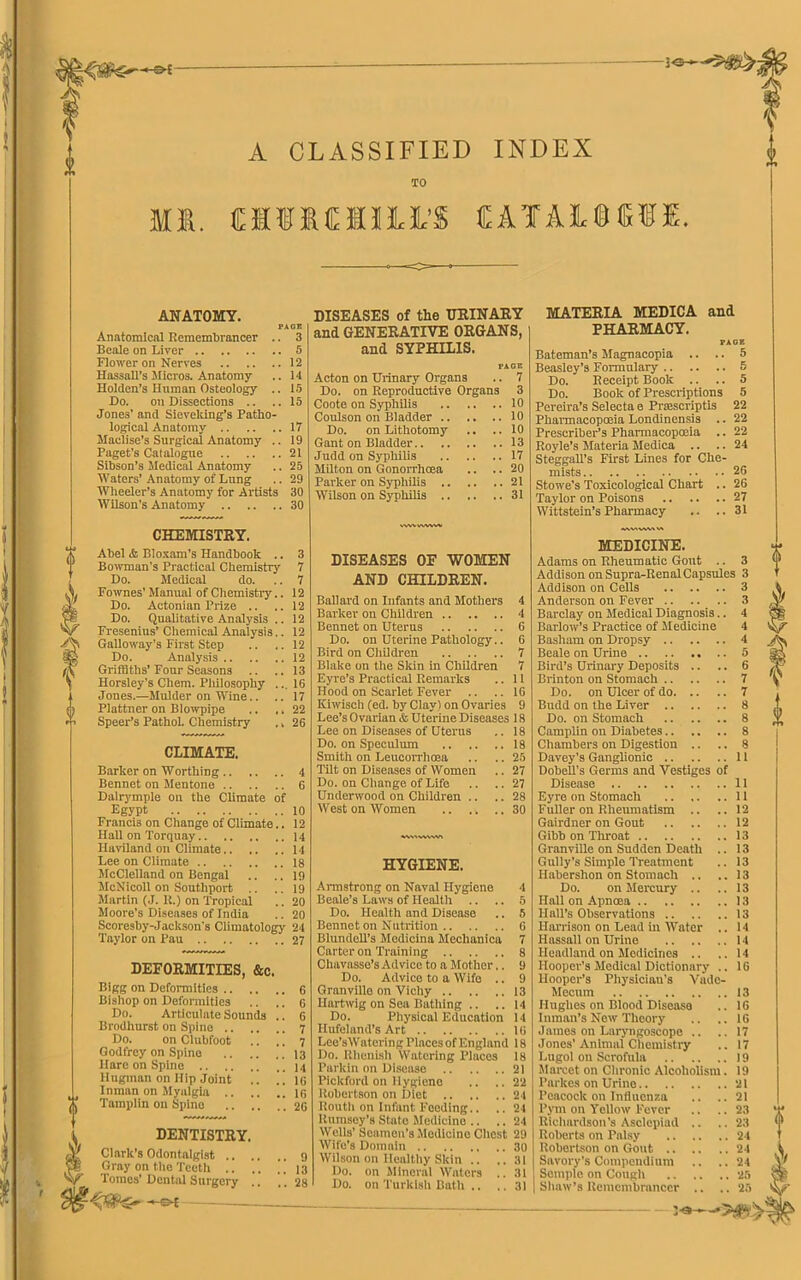 30- f £ m A CLASSIFIED INDEX TO tfilMUffi CAlAJLiEfE. ANATOMY. PAGE Anatomical Remembrancer .. 3 Beale on Liver 5 Flower on Nerves 12 Hassall’s Micros. Anatomy .. 14 Holden’s Human Osteology .. 15 Do. on Dissections .. .. 15 Jones’ and Sieveking’s Patho- logical Anatomy 17 Maclise’s Surgical Anatomy .. 19 Paget's Catalogue 21 Sibson’s Medical Anatomy .. 25 Waters’ Anatomy of Lung .. 29 Wheeler’s Anatomy for Artists 30 Wilson's Anatomy 30 DISEASES of the URINARY and GENERATIVE ORGANS, and SYPHILIS. PAGE Acton on Urinary Organs .. 7 Do. on Reproductive Organs 3 Coote on Syphilis 10 Coulson on Bladder 10 Do. on Lithotomy .. .. 10 Gant on Bladder 13 Judd on Syphilis 17 Milton on Gonorrhoea .. .. 20 Parker on Syphilis 21 Wilson on Syphilis 31 MATERIA MEDICA and PHARMACY. PAGE Bateman’s Magnacopia .. .. 5 Beasley’s Formulary 5 Do. Receipt Book .. .. 5 Do. Book of Prescriptions 5 Pereira’s Selecta e Prcescriptis 22 Pharmacopoeia Londinensis .. 22 Prescriber’s Pharmacopoeia .. 22 Royle’s Materia Medica .. .. 24 Steggall’s First Lines for Che- mists 26 Stowe’s Toxicological Chart .. 26 Taylor on Poisons 27 Wittstein’s Pharmacy .. ..31 CHEMISTRY. Abel & Bloxam’s Handbook .. Bowman’s Practical Chemistry Do. Medical do. Fownes’ Manual of Chemistry.. Do. Actonian Prize .. Do. Qualitative Analysis .. Fresenius’ Chemical Analysis.. Galloway’s First Step Do. Analysis Griffiths’Four Seasons Horsley’s Chem. Philosophy ... Jones.—Mulder on Wine.. Plattner on Blowpipe .. ., Speer’s Pathol. Chemistry ., CLIMATE. Barker on Worthing Bennet on Mentone Dalrymple on the Climate of Egypt Francis on Change of Climate.. Hall on Torquay Ilaviland on Climate Lee on Climate McClelland on Bengal McNicoll on Southport .. .. Martin (J. R.) on Tropical Moore's Diseases of India Scoresby-Jackson's Climatology Taylor on Pau DEFORMITIES, &c. Bigg on Deformities Bishop on Deformities Do. Articulate Sounds .. Brodhurst on Spine Do. on Clubfoot Godfrey on Spine Hare on Spine Hugman on Hip Joint .. .! Inman on Myalgia .. .. .. ^ j Tainplin on Spine 1 DENTISTRY. /¥ Clark’s Odontalgist Si Gray on the Teeth .. .. ’' N/- Tomes’Dental Surgery . , WWWWSSI 3 7 7 12 12 12 12 12 12 13 16 17 22 26 4 6 10 12 14 14 18 19 19 20 20 24 27 6 6 6 7 7 13 14 16 16 26 9 13 28 DISEASES OF WOMEN AND CHILDREN. Ballard on Infants and Mothers 4 Barker on Children 4 Bennet on Uterus 6 Do. on Uterine Pathology.. 6 Bird on Children 7 Blake on the Skin in Children 7 Eyre’s Practical Remarks .. 11 Hood on Scarlet Fever .. .. 16 Kiwisch (ed. by Clay! on Ovaries 9 Lee’s Ovarian & Uterine Diseases 1R Lee on Diseases of Uterus .. 18 Do. on Speculum 18 Smith on Leucorrhoea .. .. 25 Tilt on Diseases of Women .. 27 Do. on Change of Life .. .. 27 Underwood on Children .. .. 28 West on Women 30 WVAVVWVO HYGIENE. Armstrong on Naval Hygiene 4 Beale’s Laws of Health .. .. 5 Do. Health and Disease .. 5 Bennet on Nutrition 6 Blundell’s Modicina Meclianica 7 Carter on Training 8 Cliavasse’s Advice to a Mother.. 9 Do. Advice to a Wife .. 9 Granville on Vichy 13 Hartwlg on Sea Bathing .. ..14 Do. Physical Education 14 Hufeland’s Art 16 Lee’sWatcring l’lnces of England 18 Do. Rhenish Watering Places 18 Parkin on Disease 21 Pickford on Hygiene .. .. 22 Robertson on Diet 24 Routh on Infant Feeding.. .. 24 Rumsey’s State Medicine .. .. 24 Wells’ Seamen's Medicine Chest 29 Wife’s Domain 30 Wilson on Healthy Skin .. .. 31 Do. on Mineral Waters .. 31 Do. on Turkish Bath .. .. 31 MEDICINE. Adams on Rheumatic Gout .. 3 Addison on Supra-RenalCapsules 3 Addison on Cells 3 Anderson on Fever 3 Barclay on Medical Diagnosis.. 4 Barlow’s Practice of Medicine 4 Basham on Dropsy 4 Beale on Urine 5 Bird’s Urinary Deposits .. .. 6 Brinton on Stomach 7 Do. on Ulcer of do 7 Budd on the Liver 8 Do. on Stomach 8 Camplin on Diabetes 8 Chambers on Digestion .. .. 8 Davey’s Ganglionic 11 Dobell’s Germs and Vestiges of Disease 11 Eyre on Stomach II Fuller on Rheumatism .. ..12 Gairdner on Gout 12 Gibb on Throat 13 Granville on Sudden Death .. 13 Gully’s Simple Treatment .. 13 Habershon on Stomach .. ..13 Do. on Mercury .. ..13 Hall on Apnoea 13 Hall’s Observations 13 Harrison on Lead in Water .. 14 Hassall on Urine 14 Headland on Medicines .. .. 14 Hooper’s Medical Dictionary .. 16 Hooper’s Physician’s Vade- Mecum 13 Hughes on Blood Disease .. 16 Inman’s New Theory .. ..16 James on Laryngoscope .. .. 17 Jones’Animal Chemistry .. 17 Lugol on Scrofula 19 Marcet on Chronic Alcoholism. 19 Parkes on Urine 21 Peacock on Influenza .. ..21 Pym on Yellow Fever .. .. 23 Richardson’s Asclcpiad .. .. 23 Roberts on Palsy 24 Robertson on Gout 24 Savory’s Compendium .. ..24 Semple on Congh 25 Shaw’s Remembrancer .. ..25