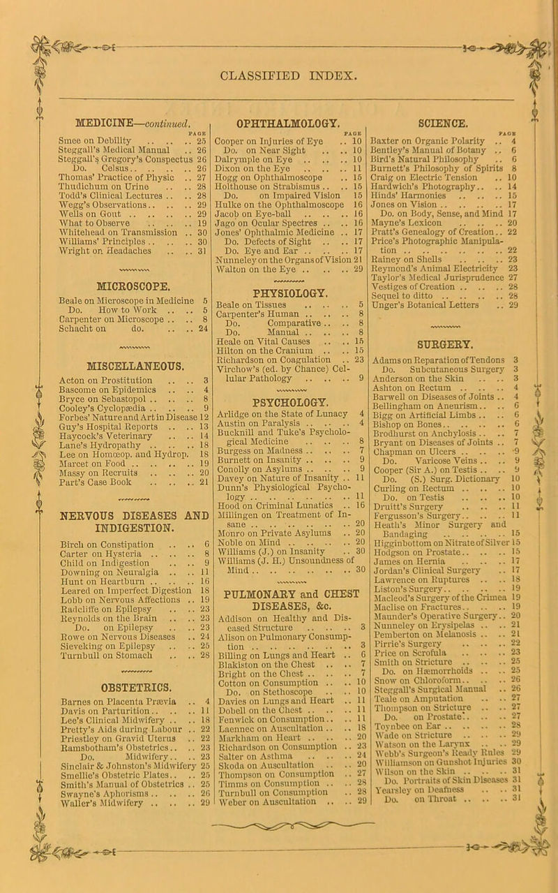 ■JO- CLASSIFIED INDEX. MEDICINE—continued. pa ait Smee on Debility 25 Steggall’s Medical Manual .. 26 Steagall's Gregory’s Conspectus 26 Do. Celsus 26 Thomas’ Practice of Physic .. 27 Thudichum on Urine .. .. 28 Todd’s Clinical Lectures .. .. 28 Wegg’s Observations 29 ■Wells on Gout 29 What to Observe 19 Whitehead on Transmission .. 30 Williams' Principles 30 Wright on Headaches .. ..31 MICROSCOPE. Beale on Microscope in Medicine 5 Do. How to Work .. .. 5 Carpenter on Microscope .. .. 8 Sckaclit on do. .... 24 WVMWVWA MISCELLANEOUS. Acton on Prostitution .. .. 3 Bascome on Epidemics .. .. 4 Bryce on Sebastopol 8 Cooley’s Cyclopaedia 9 Forbes’ Nature and Art in Disease 12 Guy’s Hospital Reports .. .. 13 Haycock’s Veterinary .. ..14 Lane’s Hydropathy 18 Lee on Homoeop. and Hydrop. 18 Marcet on Food 19 Massy on Recruits 20 Part’s Case Book 21 NERVOUS DISEASES AND INDIGESTION. Birch on Constipation Carter on Hysteria .. Child on Indigestion .. .. 9 Downing on Neuralgia .. ..11 Hunt on Heartburn 16 Leared on Imperfect Digestion 18 Lobb on Nervous Affections .. 19 Radcliffe on Epilepsy .. ..23 Reynolds on the Brain .. .. 23 Do. on Epilepsy .. ..23 Rowe on Nervous Diseases .. 24 Sieveking on Epilepsy .. .. 25 Turnbull on Stomach .. .. 28 OBSTETRICS. Barnes on Placenta Prtevia .. 4 Davis on Parturition 11 Lee’s Clinical Midwifeiy .. .. 18 Pretty's Aids during Labour .. 22 Priestley on Gravid Uterus .. 22 Ramsbotliam’s Obstetrics.. .. 23 Do. Midwifery.. .. 23 Sinclair & Johnston’s Midwifery 25 Smellie’s Obstetric Plates.. .. 25 Smith’s Manual of Obstetrics .. 25 Swayne's Aphorisms 26 Waller’s Midwifery 29 -©*- OPHTHALMOLOGY. FAQ B Cooper on Injuries of Eye .. 10 Do. on Near Sight .. ..10 Dalrymple on Eye 10 Dixon on the Eye 11 Hogg on Ophthalmoscope .. 15 Holthouse on Strabismus .. ..15 Do. on Impaired Vision 15 Hulke on the Ophthalmoscope 16 Jacob on Eye-ball 16 Jago on Ocular Spectres .. ..16 Jones’Ophthalmic Medicine .. 17 Do. Defects of Sight .. .. 17 Do. Eye and Ear 17 Nunneley on the Organs of Vision 21 Walton on the Eye 29 PHYSIOLOGY. Beale on Tissues 5 Cai-penter’s Human 8 Do. Comparative .. .. 8 Do. Manual 8 Heale on Vital Causes .. .. 15 Hilton on the Cranium .. ..15 Richardson on Coagulation .. 23 Virchow’s (ed. by Chance) Cel- lular Pathology 9 PSYCHOLOGY. Arlidge on the State of Lunacy 4 Austin on Paralysis 4 Bucknill and Tuke’s Psycholo- gical Medicine 8 Burgess on Madness 7 Burnett on Insanity 9 Conolly on Asylums 9 Davey on Nature of Insanity .. 11 Dunn’s Physiological Psycho- logy 11 Hood on Criminal Lunatics .. 16 Millingen on Treatment of In- sane .. .. 20 Monro on Private Asylums .. 20 Noble on Mind 20 Williams (J.) on Insanity .. 30 Williams (J. H.) Unsoundness of Mind 30 PULMONARY and CHEST DISEASES, &c. Addison on Healthy and Dis- eased Structure 3 Alison on Pulmonary Consump- tion 3 Billing on Lungs and Heart .. 6 Blakiston on the Chest .. .. 7 Bright on the Chest 7 Cotton on Consumption .. ..10 Do. on Stethoscope .. ..10 Davies on Lungs and Heart .. 11 Dobell on the Chest 11 Fenwick on Consumption.. ..11 Laennec on Auscultation .. .. 18 Markham on Heart 20 Richardson on Consumption .. 23 Salter on Asthma 24 Skoda on Auscultation .. .. 20 Thompson on Consumption .. 27 Timms on Consumption .. .. 28 Turnbull on Consumption .. 28 Weber on Auscultation .. .. 29 SCIENCE. FA OB Baxter on Organic Polarity .. 4 Bentley’s Manual of Botany .. 6 Bird’s Natural Philosophy .. 6 Burnett’s Philosophy of Spirits 8 Craig on Electric Tension .. 10 IIardwicli’s Photography.. .. 14 Hinds' Harmonies 15 Jones on Vision 17 Do. on Body, Sense, and Mind 17 Mayne’s Lexicon 20 Pratt’s Genealogy of Creation.. 22 Price’s Photographic Manipula- tion 22 Rainey on Shells 23 Reymond’s Animal Electricity 23 Taylor's Medical Jurisprudence 27 Vestiges of Creation 28 Sequel to ditto 28 Unger’s Botanical Letters .. 29 SURGERY. Adams on Reparation of Tendons 3 Do. Subcutaneous Surgery 3 Anderson on the Skin .. .. 3 Ashton on Rectum 4 Barwell on Diseases of Joints .. 4 Bellingham on Aneurism.. .. 6 Bigg on Artificial Limbs .. .. 6 Bishop on Bones 6 Brodhurst on Anchylosis .. .. 7 Bryant on Diseases of Joints .. 7 Chapman on Ulcers -9 Do. Varicose Veins .. .. 9 Cooper (Sir A.) on Testis .. .. 9 Do. (S.) Surg. Dictionary 10 Curling on Rectum 10 Do. on Testis 10 Druitt's Surgery 11 Fergusson’s Surgery 11 Heath’s Minor Surgery and Bandaging 15 Higginbottom on Nitrate of Silver 15 Hodgson on Prostate 15 James on Hernia 17 Jordan’s Clinical Surgery .. 17 Lawrence on Ruptures .. ..18 Liston’s Surgery 19 Macleod’s Surgery of the Crimea 19 Maclise on Fractures 19 Maunder’s Operative Surgery.. 20 Nunneley on Erysipelas .. ..21 Pemberton on Melanosis .. ..21 Pirrie’s Surgery 22 Price on Scrofula 23 Smith on Stricture 25 Do. on Haemorrhoids .. ..25 Snow on Chloroform 26 Steggall’s Surgical Manual .. 26 Teale on Amputation .. .. 27 Thompson on Stricture .. ..27 Do. on Prostate! 27 Toynbee on Ear 28 Wade on Stricture 29 Watson on the Larynx .. .. 29 Webb’s Surgeon’s Ready Rules 29 Williamson on Gunshot Injuries 30 Wilson on the Skin 31 Do. Portraits of Skin Diseases 31 Vearsley on Deafliess .. ..31 Do. on Throat 31 V /*> — I<s^