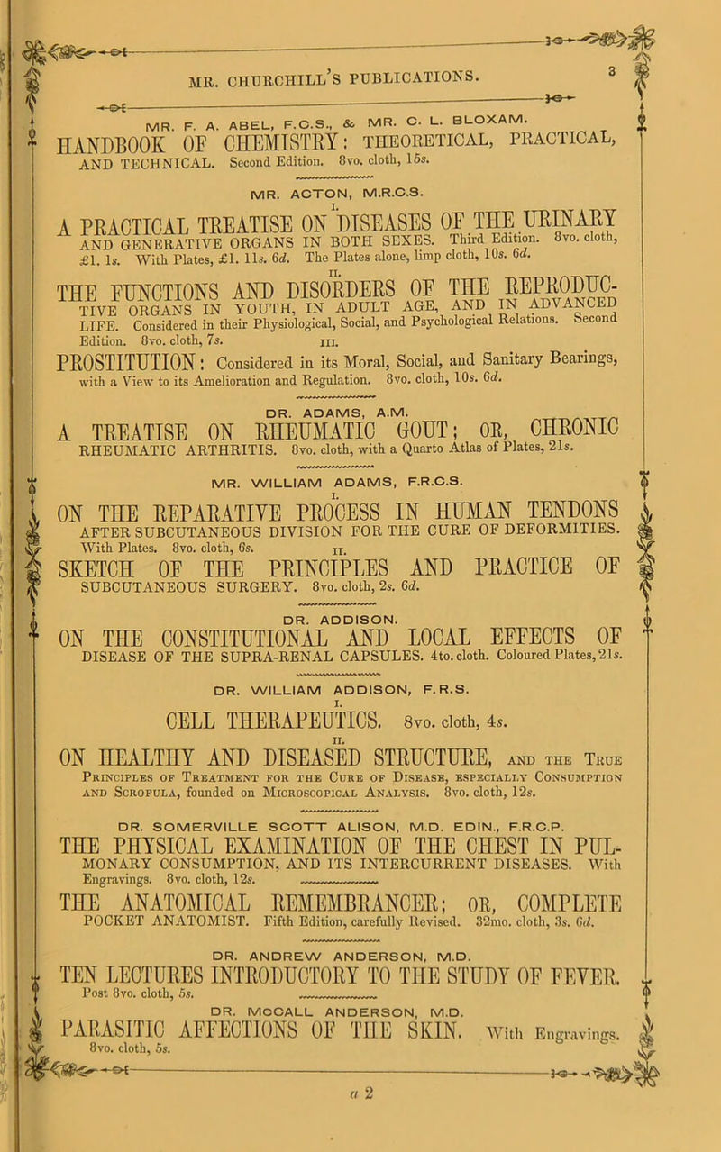 -©*- -©►{- mr. ciiurchill’s publications. MR. F. A. ABEL, F.C.S., So MR. C. L. BLOXAM. HANDBOOK OF CHEMISTRY: theoretical, practical, AND TECHNICAL. Second Edition. 8vo. cloth, 15s. MR. ACTON, M.R.C.3. A PRACTICAL TREATISE ON DISEASES OF THE URINARY AND GENERATIVE ORGANS IN BOTH SEXES. Third Edition. 8vo. cloth, £1. Is. With Plates, £1. 11s. 6d. The Plates alone, limp cloth, 10s. 6cl. THE EUNCTIONS AND DISORDERS 0E THE REPRODUC- TIVE ORGANS IN YOUTH, IN ADULT AGE, AND IN ADVANCED LIFE. Considered in their Physiological, Social, and Psychological Relations. Second Edition. 8vo. cloth, 7s. hi. PROSTITUTIONConsidered in its Moral, Social, and Sanitary Bearings, with a View to its Amelioration and Regulation. 8vo. cloth, 10s. 6d. DR. ADAMS, A.M. A TREATISE ON RHEUMATIC GOUT; OR, CHRONIC RHEUMATIC ARTHRITIS. 8vo. cloth, with a Quarto Atlas of Plates, 21s. MR. WILLIAM ADAMS, F.R.C.S. ON THE REPARATIVE PROCESS IN HUMAN TENDONS AFTER SUBCUTANEOUS DIVISION FOR THE CURE OF DEFORMITIES. With Plates. 8vo. cloth, 6s. u SKETCH OF THE PRINCIPLES AND PRACTICE OF SUBCUTANEOUS SURGERY. 8vo. cloth, 2s. 6d. DR. ADDISON. ON THE CONSTITUTIONAL AND LOCAL EFFECTS OF DISEASE OF THE SUPRA-RENAL CAPSULES. 4to. cloth. Coloured Plates, 21s. DR. WILLIAM ADDISON, F.R.S. CELL THERAPEUTICS, 8vo. doth, 4,. ON HEALTHY AND DISEASED STRUCTURE, and the True Principles of Treatment for the Cure of Disease, especially Consumption and Scrofula, founded on Microscopical Analysis. 8vo. cloth, 12s. DR. SOMERVILLE SCOTT ALISON, M.D. EDIN., F.R.C.P. THE PHYSICAL EXAMINATION OF THE CHEST IN PUL- MONARY CONSUMPTION, AND ITS INTERCURRENT DISEASES. With Engravings. 8vo. cloth, 12s. THE ANATOMICAL REMEMBRANCER; OR, COMPLETE POCKET ANATOMIST. Fifth Edition, carefully Revised. 32mo. cloth, 3s. 6d. DR. ANDREW ANDERSON, M.D. TEN LECTURES INTRODUCTORY TO THE STUDY OF FEVER. Post 8vo. cloth, 5s. DR. MCCALL ANDERSON, M.D. PARASITIC AFFECTIONS OF THE SKIN. With Engravings. 8vo. cloth, 5s. —