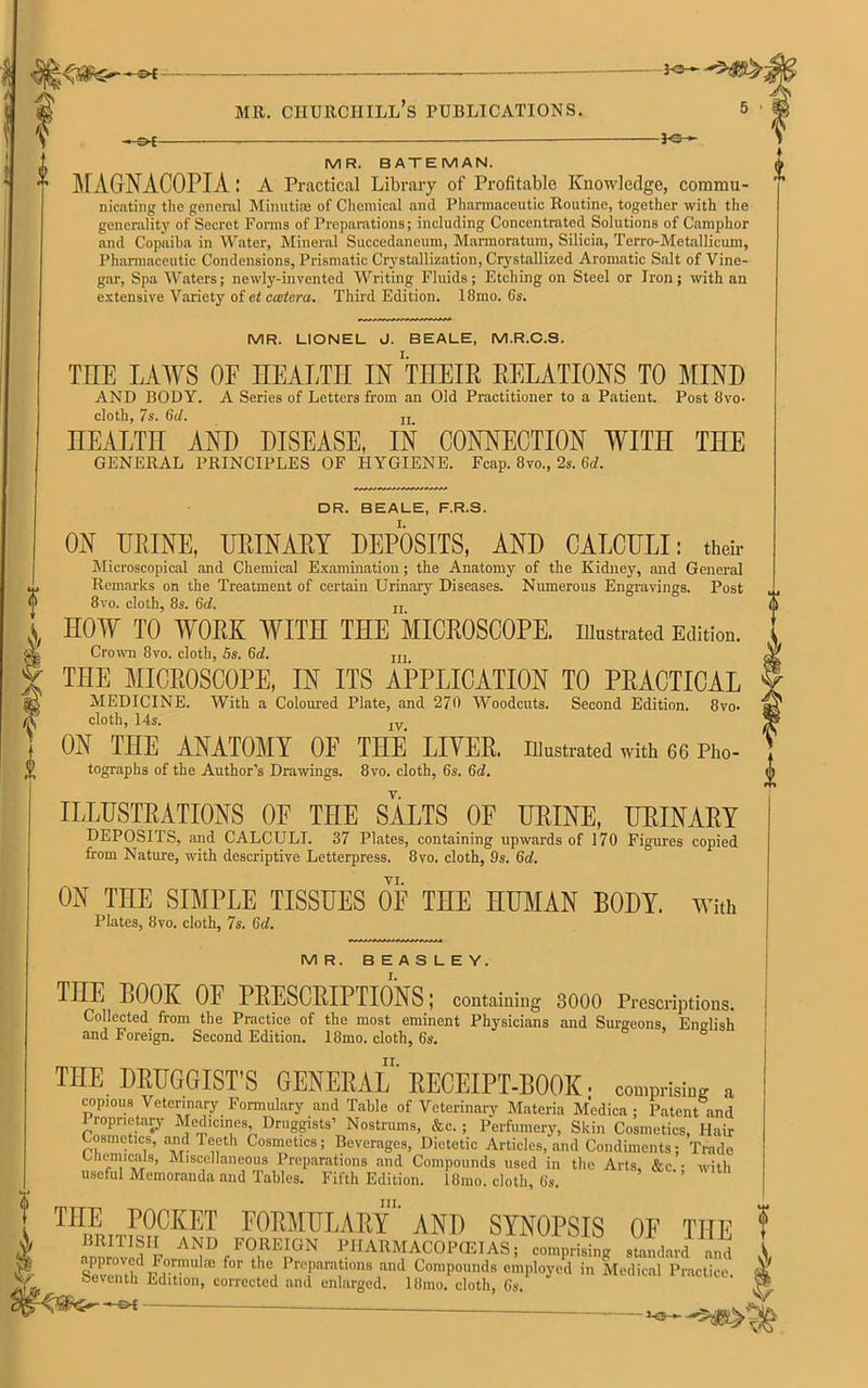 i -£H ? V MR. BATEMAN. ivr AGNACOPIA : A Practical Library of Profitable Knowledge, commu- nicating the general Minutiae of Chemical and Pharmaceutic Routine, together with the generality of Secret Forms of Preparations; including Concentrated Solutions of Camphor and Copaiba in Water, Mineral Succedaneum, Marmoratum, Silicia, Terro-Metallicum, Pharmaceutic Condensions, Prismatic Crystallization, Crystallized Aromatic Salt of Vine- gar, Spa Waters; newly-invented Writing Fluids; Etching on Steel or Iron; with an extensive Variety of et ccetera. Third Edition. 18mo. 6s. MR. LIONEL J. BEALE, M.R.C.S. TIIE LAWS OF HEALTH IN TIIEIR RELATIONS TO MIND AND BODY. A Series of Letters from an Old Practitioner to a Patient. Post 8vo- cloth, 7s. 6d. jj HEALTH AND DISEASE, IN CONNECTION WITH THE GENERAL PRINCIPLES OF HYGIENE. Fcap. 8vo., 2s. 6d. DR. BEALE, F.R.S. ON URINE, URINARY DEPOSITS, AND CALCULI: their Microscopical and Chemical Examination; the Anatomy of the Kidney, and General Remarks on the Treatment of certain Urinary Diseases. Numerous Engravings. Post 8vo. cloth, 8s. 6d. Ir HOW TO WORK WITH THE MICROSCOPE, illustrated Edition. Crown 8vo. cloth, 5s. 6d. In THE MICROSCOPE, IN ITS APPLICATION TO PRACTICAL MEDICINE. With a Coloured Plate, and 270 Woodcuts. Second Edition. 8vo. cloth, 14s. IV ON THE ANATOMY OF THE LIVER, illustrated with 66 Pho- tographs of the Author’s Drawings. 8vo. cloth, 6s. 6d. ILLUSTRATIONS OF THE SALTS OF URINE, URINARY DEPOSITS, and CALCULI. 37 Plates, containing upwards of 170 Figures copied from Nature, with descriptive Letterpress. 8vo. cloth, 9s. 6d. VI. ON THE SIMPLE TISSUES OF THE HUMAN BODY. With Plates, 8vo. cloth, 7s. 6d. MR. BEASLEY. I. THE BOOK OF PRESCRIPTIONS; containing 8000 Prescriptions. Collected, from the Practice of the most eminent Physicians and Surgeons, English and Foreign. Second Edition. 18mo. cloth, 6s, II. THE DRUGGIST'S GENERAL' RECEIPT-BOOK: comprising „ copious Veterinary. Formulary and Table of Veterinary Materia Medica ; Patent and Proprietary Medicines Druggists’ Nostrums, &c. ; Perfumery, Skin Cosmetics, Hair Cosmetics, and Teeth Cosmetics; Beverages, Dietetic Articles, and Condiments; Trade Lhcmmals, Miscellaneous Preparations and Compounds used in the Arts, &c • with useful Memoranda and Tables. Fifth Edition. 18mo. cloth, 6s. THE POCKET FORMULARY AND SYNOPSIS OP THE BRITISH AND FOREIGN P H ARM AC 0 P (EI AS; c o i n p r i si ng standard and SevZt JlT * f°r tho Preparations and Compounds employed in Medical Practice, seventh Edition, corrected and enlarged. 18mo. cloth, 6s. —©-t -