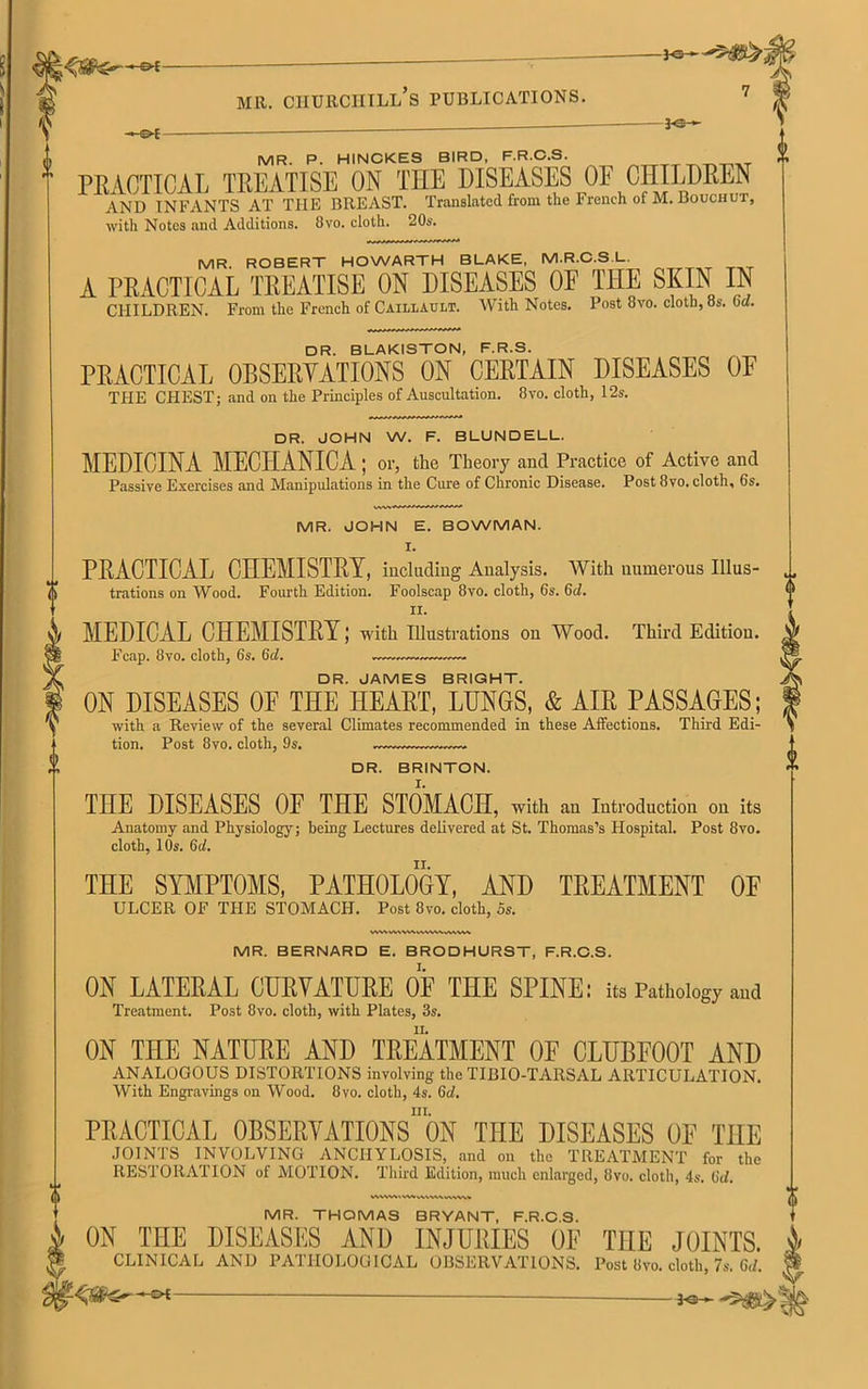 G>-£ MR. P. HINCKES BIRD. F.R.C.S. PEACTICAL TEEATISE ON THE DISEASES OF CHILDEEN AND INFANTS AT THE BREAST. Translated from the French of M. Bouchut, with Notes and Additions. 8vo. cloth. 20s. MR. ROBERT HOWARTH BLAKE, M.R.C.S.L. A PEACTICAL TREATISE ON DISEASES OP T1IE SKIN IN CHILDREN. From the French of Caillaui.t. With Notes. Post 8vo. cloth, 8s. (id. DR. BLAKISTON, F.R.S. PEACTICAL 0BSEEYATI0NS ON CEETAIN DISEASES OF TFIE CFIEST; and on the Principles of Auscultation. 8vo. cloth, 12s. DR. JOHN W. F. BLUNDELL. MEDICINA MECHANICA ; or, the Theory ancl Practice of Active and Passive Exercises and Manipulations in the Cure of Chronic Disease. Post 8vo. cloth, Cs. MR. JOHN E. BOWMAN. I. PEACTICAL CHEMISTEY, including Analysis. With numerous Illus- trations on Wood. Fourth Edition. Foolscap 8vo. cloth, 6s. 6d. n. MEDICAL CHEMISTEY; with Illustrations on Wood. Third Edition. Fcap. 8vo. cloth, 6s. Gd. ~—. DR. JAMES BRIGHT. ON DISEASES OF THE ITEAET, LUNGS, & AIE PASSAGES; with a Review of the several Climates recommended in these Affections. Third Edi- tion. Post 8vo. cloth, 9s. DR. BRINTON. THE DISEASES OF THE STOMACH, with an Introduction on its Anatomy and Physiology; being Lectures delivered at St. Thomas’s Hospital. Post 8vo. cloth, 10s. 6cl. THE SYMPTOMS, PATHOLOGY, AND TEEATMENT OF ULCER OF THE STOMACH. Post 8vo. cloth, 5s. MR. BERNARD E. BRODHURST, F.R.C.S. 01N LATEEAL CUEVATUEE OF THE SPINE; its Pathology and Treatment. Post 8vo. cloth, with Plates, 3s. ON THE NATUEE AND TEEATMENT OF CLUBFOOT AND ANALOGOUS DISTORTIONS involving the TIBIO-TARSAL ARTICULATION. With Engravings on Wood. 8vo. cloth, 4s. Gd. ni. PEACTICAL OBSEEVATIONS ON THE DISEASES OF THE JOINTS INVOLVING ANCHYLOSIS, and on the TREATMENT for the RESTORATION of MOTION. Third Edition, much enlarged, 8vo. cloth, 4s. Gd. MWMIVWwWMVVMfW MR. THOMAS BRYANT, F.R.C.S. ON THE DISEASES AND INJUBIES OF THE JOINTS. i CLINICAL AND PATHOLOGICAL OBSERVATIONS. Post 8vo. cloth, 7s. Gd. ® —