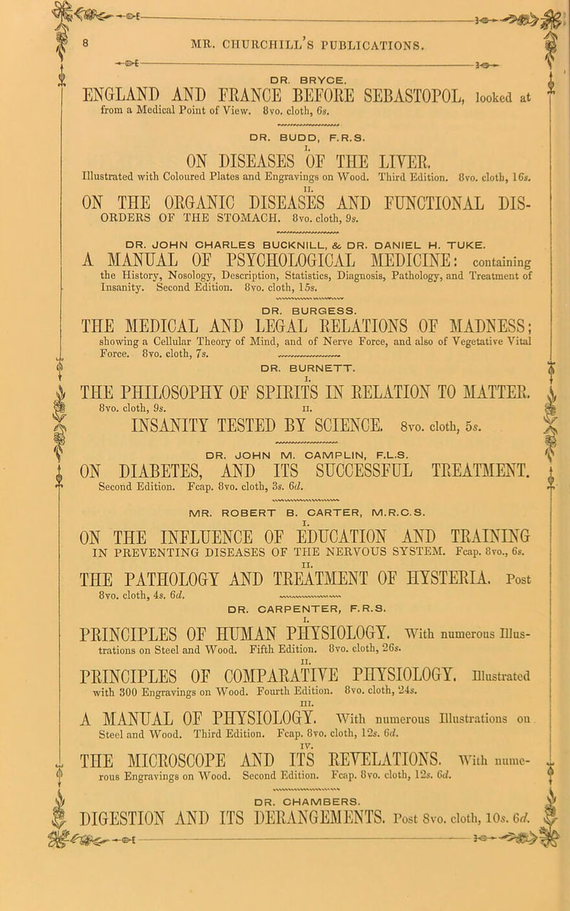 A - 3-0- DR. BRYCE. ENGLAND AND FRANCE BEFORE SEBASTOPOL, looked at DR. BUDD, F.R.S. ON DISEASES OF THE LITER. ON THE ORGANIC DISEASES AND FUNCTIONAL Dis- orders OF THE STOMACH. 8vo. cloth, 9s. DR. JOHN CHARLES BUCKNILL, & DR. DANIEL H. TUKE. A MANUAL OF PSYCHOLOGICAL MEDICINE: containing the History, Nosology, Description, Statistics, Diagnosis, Pathology, and Treatment of WWW w\\wv\w f f I DR. BURGESS. THE MEDICAL AND LEGAL RELATIONS OF MADNESS; showing a Cellular Theory of Mind, and of Nerve Force, and also of Vegetative Vital Force. 8vo. cloth, 7 s. DR. BURNETT. THE PHILOSOPHY OF SPIRITS IN RELATION TO MATTER. 8vo. cloth, 9s. ii. INSANITY TESTED BY SCIENCE. 8vo. doth, 5,. DR. JOHN M. CAMPLIN, F.L.S. ON DIABETES, AND ITS SUCCESSFUL TREATMENT. Second Edition. Fcap. 8vo. cloth, 3s. Gd. MR. ROBERT B. CARTER, M.R.C.S. ON THE INFLUENCE OF EDUCATION AND TRAINING IN PREVENTING DISEASES OF THE NERVOUS SYSTEM. Fcap. 8vo., 6s. THE PATHOLOGY AND TREATMENT OF HYSTERIA. Post 8vo. cloth, 4s. Gd. «\MWVWW\«W\W» DR. CARPENTER, F.R.S. PRINCIPLES OF HUMAN PIIYSIOLOGY. With numerous Illus- trations on Steel and Wood. Fifth Edition. 8vo. cloth, 26s. PRINCIPLES OF COMPARATIVE PHYSIOLOGY, illustrated with 300 Engravings on Wood. Fourth Edition. 8vo. cloth, 24s. HI. A MANUAL OF PHYSIOLOGY. With numerous Illustrations on Steel and Wood. Third Edition. Fcap. 8vo. cloth, 12s. Gel. THE MICROSCOPE AND ITS REVELATIONS, with nume- rous Engravings on Wood. Second Edition. Fcap. 8vo. cloth, 12s. 6d. DR. CHAMBERS. DIGESTION AND ITS DERANGEMENTS. Post 8vo. cloth, io*. 6rf. —e-t —